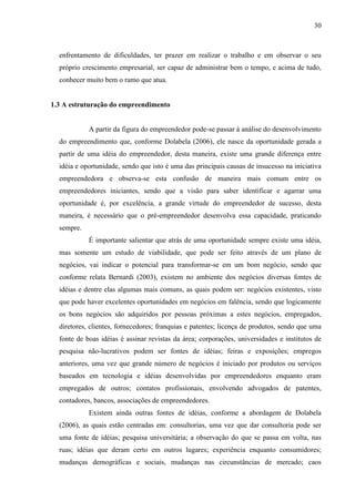 30

enfrentamento de dificuldades, ter prazer em realizar o trabalho e em observar o seu
próprio crescimento empresarial, ser capaz de administrar bem o tempo, e acima de tudo,
conhecer muito bem o ramo que atua.

1.3 A estruturação do empreendimento

A partir da figura do empreendedor pode-se passar à análise do desenvolvimento
do empreendimento que, conforme Dolabela (2006), ele nasce da oportunidade gerada a
partir de uma idéia do empreendedor, desta maneira, existe uma grande diferença entre
idéia e oportunidade, sendo que isto é uma das principais causas de insucesso na iniciativa
empreendedora e observa-se esta confusão de maneira mais comum entre os
empreendedores iniciantes, sendo que a visão para saber identificar e agarrar uma
oportunidade é, por excelência, a grande virtude do empreendedor de sucesso, desta
maneira, é necessário que o pré-empreendedor desenvolva essa capacidade, praticando
sempre.
É importante salientar que atrás de uma oportunidade sempre existe uma idéia,
mas somente um estudo de viabilidade, que pode ser feito através de um plano de
negócios, vai indicar o potencial para transformar-se em um bom negócio, sendo que
conforme relata Bernardi (2003), existem no ambiente dos negócios diversas fontes de
idéias e dentre elas algumas mais comuns, as quais podem ser: negócios existentes, visto
que pode haver excelentes oportunidades em negócios em falência, sendo que logicamente
os bons negócios são adquiridos por pessoas próximas a estes negócios, empregados,
diretores, clientes, fornecedores; franquias e patentes; licença de produtos, sendo que uma
fonte de boas idéias é assinar revistas da área; corporações, universidades e institutos de
pesquisa não-lucrativos podem ser fontes de idéias; feiras e exposições; empregos
anteriores, uma vez que grande número de negócios é iniciado por produtos ou serviços
baseados em tecnologia e idéias desenvolvidas por empreendedores enquanto eram
empregados de outros; contatos profissionais, envolvendo advogados de patentes,
contadores, bancos, associações de empreendedores.
Existem ainda outras fontes de idéias, conforme a abordagem de Dolabela
(2006), as quais estão centradas em: consultorias, uma vez que dar consultoria pode ser
uma fonte de idéias; pesquisa universitária; a observação do que se passa em volta, nas
ruas; idéias que deram certo em outros lugares; experiência enquanto consumidores;
mudanças demográficas e sociais, mudanças nas circunstâncias de mercado; caos

 