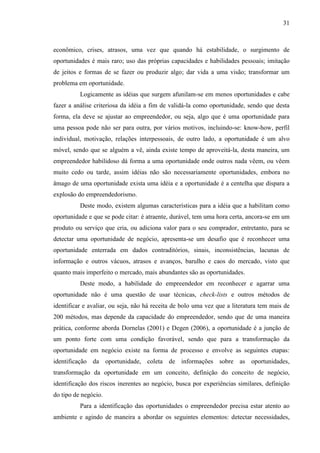 31

econômico, crises, atrasos, uma vez que quando há estabilidade, o surgimento de
oportunidades é mais raro; uso das próprias capacidades e habilidades pessoais; imitação
de jeitos e formas de se fazer ou produzir algo; dar vida a uma visão; transformar um
problema em oportunidade.
Logicamente as idéias que surgem afunilam-se em menos oportunidades e cabe
fazer a análise criteriosa da idéia a fim de validá-la como oportunidade, sendo que desta
forma, ela deve se ajustar ao empreendedor, ou seja, algo que é uma oportunidade para
uma pessoa pode não ser para outra, por vários motivos, incluindo-se: know-how, perfil
individual, motivação, relações interpessoais, de outro lado, a oportunidade é um alvo
móvel, sendo que se alguém a vê, ainda existe tempo de aproveitá-la, desta maneira, um
empreendedor habilidoso dá forma a uma oportunidade onde outros nada vêem, ou vêem
muito cedo ou tarde, assim idéias não são necessariamente oportunidades, embora no
âmago de uma oportunidade exista uma idéia e a oportunidade é a centelha que dispara a
explosão do empreendedorismo.
Deste modo, existem algumas características para a idéia que a habilitam como
oportunidade e que se pode citar: é atraente, durável, tem uma hora certa, ancora-se em um
produto ou serviço que cria, ou adiciona valor para o seu comprador, entretanto, para se
detectar uma oportunidade de negócio, apresenta-se um desafio que é reconhecer uma
oportunidade enterrada em dados contraditórios, sinais, inconsistências, lacunas de
informação e outros vácuos, atrasos e avanços, barulho e caos do mercado, visto que
quanto mais imperfeito o mercado, mais abundantes são as oportunidades.
Deste modo, a habilidade do empreendedor em reconhecer e agarrar uma
oportunidade não é uma questão de usar técnicas, check-lists e outros métodos de
identificar e avaliar, ou seja, não há receita de bolo uma vez que a literatura tem mais de
200 métodos, mas depende da capacidade do empreendedor, sendo que de uma maneira
prática, conforme aborda Dornelas (2001) e Degen (2006), a oportunidade é a junção de
um ponto forte com uma condição favorável, sendo que para a transformação da
oportunidade em negócio existe na forma de processo e envolve as seguintes etapas:
identificação da oportunidade, coleta de informações sobre as oportunidades,
transformação da oportunidade em um conceito, definição do conceito de negócio,
identificação dos riscos inerentes ao negócio, busca por experiências similares, definição
do tipo de negócio.
Para a identificação das oportunidades o empreendedor precisa estar atento ao
ambiente e agindo de maneira a abordar os seguintes elementos: detectar necessidades,

 