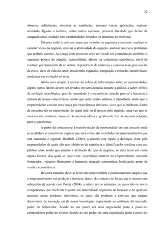 32

observar deficiências, observar as tendências, procurar outras aplicações, explorar
atividades ligadas a hobbies, imitar outros sucessos, procurar atividade que derive da
ocupação atual, cuidado com oportunidades oriundas ou criadoras de modismo.
Passa-se então à próxima etapa que envolve os seguintes elementos: analisar as
características do negócio, analisar a atratividade do negócio, analisar possíveis problemas
que poderão ocorrer. Ao longo deste processo deve ser levado em consideração também os
seguintes pontos de atenção: sazonalidade, efeitos da conjuntura econômica, nível de
controle governamental da atividade, dependência de materiais e insumos com grau incerto
de custo, ciclo de vida do setor, envolvendo expansão, estagnação e retração, lucratividade,
mudanças em evolução no setor.
Ainda com relação à análise da coleta de informações sobre as oportunidades,
alguns outros fatores devem ser levados em consideração durante a análise, a saber: efeitos
da evolução tecnológica, grau de imunidade à concorrência, atração pessoal e barreiras à
entrada de novos concorrentes, sendo que além destas análises é importante ainda que o
empreendedor execute uma busca por experiências similares, visto que as melhores fontes
de pesquisa são as experiências de quem está ou já passou pelo negócio, uma vez que as
mesmas são similares, associam às mesmas idéias e geralmente tem as mesmas soluções
para os problemas.
A partir daí processa-se a transformação da oportunidade em um conceito onde
se estabelece o conceito de negócio que será o foco das atividades do empreendimento que
está nascendo e segundo Dolabela (2006), o mesmo está ligado à definição clara pelo
empreendedor de quais são seus objetivos de existência e identificação imediata com seu
público alvo, sendo que durante a definição do tipo do negócio, se deve levar em conta
alguns fatores, dos quais se pode citar: experiência anterior do empreendedor, mercado
fornecedor, recursos financeiros e humanos, mercado consumidor, localização, ponto de
venda e concorrência.
De outra maneira, deve-se levar em conta também o posicionamento daquilo que
o empreendimento vai produzir e fornecer, dentro do contexto de forças que o mesmo está
submetido de acordo com Porter (2004), a saber: novos entrantes, os quais são os novos
competidores que resolvem explorar um determinado segmento de mercado e no qual não
atuavam antes; produtos substitutos, os quais são produtos e serviços que surgem
decorrentes de inovação ou de novas tecnologias impactando no ambiente do mercado;
poder do fornecedor, devido ao seu poder em uma negociação junto a possíveis
compradores; poder do cliente, devido ao seu poder em uma negociação junto a possíveis

 