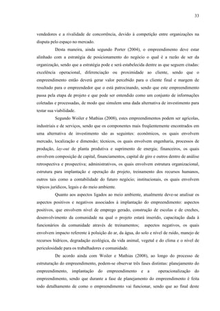 33

vendedores e a rivalidade de concorrência, devido à competição entre organizações na
disputa pelo espaço no mercado.
Desta maneira, ainda segundo Porter (2004), o empreendimento deve estar
alinhado com a estratégia de posicionamento do negócio o qual é a razão de ser da
organização, sendo que a estratégia pode e será estabelecida dentre as que seguem citadas:
excelência operacional, diferenciação ou proximidade ao cliente, sendo que o
empreendimento então deverá gerar valor percebido para o cliente final e margem de
resultado para o empreendedor que o está patrocinando, sendo que este empreendimento
passa pela etapa de projeto e que pode ser entendido como um conjunto de informações
coletadas e processadas, de modo que simulem uma dada alternativa de investimento para
testar sua viabilidade.
Segundo Woiler e Mathias (2008), estes empreendimentos podem ser agrícolas,
industriais e de serviços, sendo que os componentes mais freqüentemente encontrados em
uma alternativa de investimento são as seguintes: econômicos, os quais envolvem
mercado, localização e dimensão; técnicos, os quais envolvem engenharia, processos de
produção, lay-out de planta produtiva e suprimento de energia; financeiros, os quais
envolvem composição de capital, financiamentos, capital de giro e outros dentro de análise
retrospectiva e prospectiva; administrativos, os quais envolvem estrutura organizacional,
estrutura para implantação e operação do projeto, treinamento dos recursos humanos,
outros tais como a contabilidade do futuro negócio; institucionais, os quais envolvem
tópicos jurídicos, legais e do meio ambiente.
Quanto aos aspectos ligados ao meio ambiente, atualmente deve-se analisar os
aspectos positivos e negativos associados à implantação do empreendimento: aspectos
positivos, que envolvem nível de emprego gerado, construção de escolas e de creches,
desenvolvimento da comunidade na qual o projeto estará inserido, capacitação dada à
funcionários da comunidade através de treinamentos;

aspectos negativos, os quais

envolvem impacto referente à poluição do ar, da água, do solo e nível de ruído, manejo de
recursos hídricos, degradação ecológica, da vida animal, vegetal e do clima e o nível de
periculosidade para os trabalhadores e comunidade.
De acordo ainda com Woiler e Mathias (2008), ao longo do processo de
estruturação do empreendimento, podem-se observar três fases distintas: planejamento do
empreendimento, implantação do empreendimento e a

operacionalização do

empreendimento, sendo que durante a fase de planejamento do empreendimento é feita
todo detalhamento de como o empreendimento vai funcionar, sendo que ao final deste

 