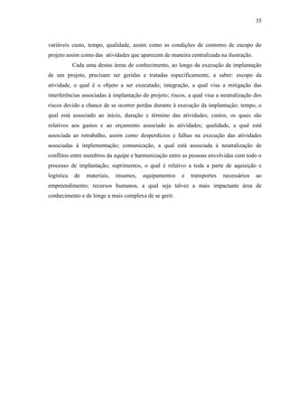 35

variáveis custo, tempo, qualidade, assim como as condições de contorno de escopo do
projeto assim como das atividades que aparecem de maneira centralizada na ilustração.
Cada uma destas áreas de conhecimento, ao longo da execução da implantação
de um projeto, precisam ser geridas e tratadas especificamente, a saber: escopo da
atividade, o qual é o objeto a ser executado; integração, a qual visa a mitigação das
interferências associadas à implantação do projeto; riscos, a qual visa a neutralização dos
riscos devido a chance de se ocorrer perdas durante à execução da implantação; tempo, o
qual está associado ao início, duração e término das atividades; custos, os quais são
relativos aos gastos e ao orçamento associado às atividades; qualidade, a qual está
associada ao retrabalho, assim como desperdícios e falhas na execução das atividades
associadas à implementação; comunicação, a qual está associada à neutralização de
conflitos entre membros da equipe e harmonização entre as pessoas envolvidas com todo o
processo de implantação; suprimentos, o qual é relativo a toda a parte de aquisição e
logística

de

materiais,

insumos,

equipamentos

e

transportes

necessários

ao

empreendimento; recursos humanos, a qual seja talvez a mais impactante área de
conhecimento e de longe a mais complexa de se gerir.

 