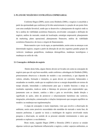 36

2. PLANO DE NEGÓCIOS E ESTRATÉGIA EMPRESARIAL

Conforme Degen (2009), assim como Dolabela (2006), o negócio é concebido a
partir da oportunidade que conforme já foi dito anteriormente é a junção de um ponto forte
com uma condição favorável, sendo que se desenvolve o planejamento do negócio onde se
faz a análise de viabilidade econômica financeira, envolvendo: concepção e definição do
negócio, análise do mercado, estudo de localização, estratégia empresarial, planejamento
de marketing, plano operacional, planejamento financeiro, análise de viabilidade
econômica financeira e de riscos e origem de financiamento.
Desta maneira e por via de regra, as oportunidades, assim como as ameaças a um
determinado negócio, surgem a partir da alteração de um dos seguintes grandes grupos de
variáveis: mudanças geopolíticas, mudanças demográficas, mudanças tecnológicas e
mudanças no estilo de vida.

2.1 Concepção e definição do negócio

Dentro desta linha, alguns fatores devem ser levados em conta na concepção do
negócio para que ele seja bem-sucedido, sendo conforme a abordagem de Dolabela (2006),
primeiramente observa-se o desenho do modelo e sua consistência, o que depende de
valores, atitudes, formação e intenções, os quais devem ser coerentes, balanceados e
encadeados no modelo, sendo que na seqüência tem-se a energia despendida em termos de
tempo alocado, intensidade e conhecimento para que o modelo funcione e atinja os
resultados esperados, tendo-se ainda a liderança do processo pelo empreendedor que,
juntamente com os demais, cataliza a idéia e guia os envolvidos, dando direção e
significado às ações, além de promover o relacionamento harmônico das variáveis,
integrações, articulações, comunicações e relações interpessoais que assegura equilíbrio no
modelo e as mudanças nas regulamentações.
A etapa de concepção é muito importante, visto que envolve a observação do
ambiente, assim como possíveis necessidades não atendidas do mercado e nesta fase, de
maneira preliminar, é quando se inicia a modelagem do negócio envolvendo muita
pesquisa e observação, no sentido de se procurar entender minimamente o ramo que
pretende se explorar e a sua dinâmica.
Deste modo, segundo Degen (2009) e Dornelas (2001) é preciso se estudar
algumas variáveis que fatalmente influenciarão o negócio, a saber: aspectos ambientais, os

 