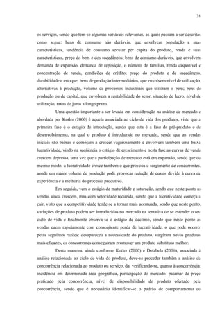 38

os serviços, sendo que tem-se algumas variáveis relevantes, as quais passam a ser descritas
como segue: bens de consumo não duráveis, que envolvem população e suas
características, tendência de consumo secular per capita do produto, renda e suas
características, preço do bem e dos sucedâneos; bens de consumo duráveis, que envolvem
demanda de expansão, demanda de reposição, o número de famílias, renda disponível e
concentração de renda, condições de crédito, preço do produto e de sucedâneos,
durabilidade e estoque; bens de produção intermediários, que envolvem nível de utilização,
alternativas à produção, volume de processos industriais que utilizam o bem; bens de
produção ou de capital, que envolvem a rentabilidade do setor, situação de lucro, nível de
utilização, taxas de juros a longo prazo.
Uma questão importante a ser levada em consideração na análise de mercado e
abordada por Kotler (2000) é aquela associada ao ciclo de vida dos produtos, visto que a
primeira fase é o estágio de introdução, sendo que esta é a fase de pré-produto e de
desenvolvimento, na qual o produto é introduzido no mercado, sendo que as vendas
iniciais são baixas e começam a crescer vagarosamente e envolvem também uma baixa
lucratividade, vindo na seqüência o estágio de crescimento e nesta fase as curvas de venda
crescem depressa, uma vez que a participação de mercado está em expansão, sendo que do
mesmo modo, a lucratividade cresce também o que provoca o surgimento de concorrentes,
aonde um maior volume de produção pode provocar redução de custos devido à curva de
experiência e a melhoria do processo produtivo.
Em seguida, vem o estágio de maturidade e saturação, sendo que neste ponto as
vendas ainda crescem, mas com velocidade reduzida, sendo que a lucratividade começa a
cair, visto que a competitividade tende-se a tornar mais acentuada, sendo que neste ponto,
variações de produto podem ser introduzidas no mercado na tentativa de se estender o seu
ciclo de vida e finalmente observa-se o estágio de declínio, sendo que neste ponto as
vendas caem rapidamente com conseqüente perda de lucratividade, o que pode ocorrer
pelas seguintes razões: desapareceu a necessidade do produto, surgiram novos produtos
mais eficazes, os concorrentes conseguiram promover um produto substituto melhor.
Desta maneira, ainda conforme Kotler (2000) e Dolabela (2006), associada à
análise relacionada ao ciclo de vida do produto, deve-se proceder também a análise da
concorrência relacionada ao produto ou serviço, daí verificando-se, quanto à concorrência:
incidência em determinada área geográfica, participação do mercado, patamar de preço
praticado pela concorrência, nível de disponibilidade do produto ofertado pela
concorrência, sendo que é necessário identificar-se o padrão de comportamento do

 