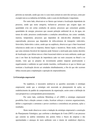 40

próximo ao mercado, sendo que este é o caso mais comum no setor dos serviços, como por
exemplo tem-se as indústrias de bebidas, onde o custo de distribuição é importante.
Por outro lado, observam-se os fatores que tornam a localização dependente do
processo, sendo que nesta categoria, incluem-se: processos que exigem água em
quantidade e/ou em certas condições de pureza; processos que consomem grandes
quantidades de energia; processos que causam poluição ambiental do ar, da água, em
temos de ruído; processos condicionados a condições atmosféricas, tais como: umidade,
maresia, temperatura; processos que dependem de mão-de-obra abundante e/ou
especializada; processos que dependem de infra-estrutura de transporte: rodoviário,
ferroviário, hidroviário e aéreo, sendo que na seqüência, observa-se que o fator locacional
relaciona-se ainda com os impostos, fatores legais e incentivos. Deste modo, verifica-se
que uma estrutura favorável de impostos pode fornecer a motivação para muitas decisões
de localização e por último tem-se o fator locacional relativo ao meio ambiente, sendo que
este é um fator de localização de importância cada vez mais crescente no Brasil e no
mundo, visto que os projetos de investimento podem impactar positivamente e
negativamente o ambiente no qual estarão inseridos, verificando-se aí que os fatores que
norteiam a localização devem ser estudados detalhadamente, a fim de que não ocorram
falhas cruciais para a implantação e operação do empreendimento.

2.4 Estratégia empresarial

Na seqüência, é necessário analisar-se as questões associadas à estratégia
empresarial, sendo que a estratégia está associada ao planejamento de ações, ao
estabelecimento do padrão de comportamento da organização, assim como a definição de
suas perspectivas e correspondente posicionamento.
Por outro lado, conforme Mintzberg et all (2005) a estratégia empresarial
possibilita fixar a direção comum a todos, focalizar esforços e recursos organizacionais,
definir a organização e estruturas e prover coerência e consistência em posturas, ações e
resultados.
Deste modo observa-se como a tradução da estratégia empresarial a construção
do Planejamento Estratégico, que conforme a abordagem de Costa (2007) é um processo
que consiste na análise sistemática dos pontos fortes e fracos da empresa e das
oportunidades e ameaças do meio ambiente com o intuito de estabelecer objetivos,

 