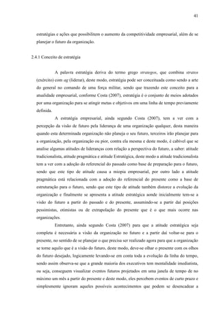 41

estratégias e ações que possibilitem o aumento da competitividade empresarial, além de se
planejar o futuro da organização.

2.4.1 Conceito de estratégia

A palavra estratégia deriva do termo grego strategos, que combina stratos
(exército) com ag (liderar), deste modo, estratégia pode ser conceituada como sendo a arte
do general no comando de uma força militar, sendo que trazendo este conceito para a
atualidade empresarial, conforme Costa (2007), estratégia é o conjunto de meios adotados
por uma organização para se atingir metas e objetivos em uma linha de tempo previamente
definida.
A estratégia empresarial, ainda segundo Costa (2007), tem a ver com a
percepção da visão de futuro pela liderança de uma organização qualquer, desta maneira
quando esta determinada organização não planeja o seu futuro, terceiros irão planejar para
a organização, pela organização ou pior, contra ela mesma e deste modo, é cabível que se
analise algumas atitudes de lideranças com relação a perspectiva do futuro, a saber: atitude
tradicionalista, atitude pragmática e atitude Estratégica, deste modo a atitude tradicionalista
tem a ver com a adoção do referencial do passado como base de preparação para o futuro,
sendo que este tipo de atitude causa a miopia empresarial, por outro lado a atitude
pragmática está relacionada com a adoção do referencial do presente como a base de
estruturação para o futuro, sendo que este tipo de atitude também distorce a evolução da
organização e finalmente se apresenta a atitude estratégica aonde inicialmente tem-se a
visão do futuro a partir do passado e do presente, assumindo-se a partir daí posições
pessimistas, otimistas ou de extrapolação do presente que é o que mais ocorre nas
organizações.
Entretanto, ainda segundo Costa (2007) para que a atitude estratégica seja
completa é necessária a visão da organização no futuro e a partir daí voltar-se para o
presente, no sentido de se planejar o que precisa ser realizado agora para que a organização
se torne aquilo que é a visão do futuro, deste modo, deve-se olhar o presente com os olhos
do futuro desejado, logicamente levando-se em conta toda a evolução da linha do tempo,
sendo assim observa-se que a grande maioria dos executivos tem mentalidade imediatista,
ou seja, conseguem visualizar eventos futuros projetados em uma janela de tempo de no
máximo um mês a partir do presente e deste modo, eles percebem eventos de curto prazo e
simplesmente ignoram aqueles possíveis acontecimentos que podem se desencadear a

 
