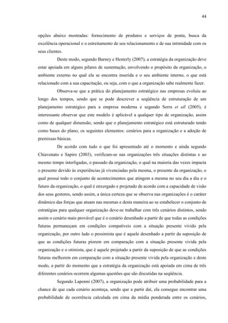 44

opções abaixo mostradas: fornecimento de produtos e serviços de ponta, busca da
excelência operacional e o estreitamento de seu relacionamento e de sua intimidade com os
seus clientes.
Deste modo, segundo Barney e Hesterly (2007), a estratégia da organização deve
estar apoiada em alguns pilares de sustentação, envolvendo o propósito da organização, o
ambiente externo no qual ela se encontra inserida e o seu ambiente interno, o que está
relacionado com a sua capacitação, ou seja, com o que a organização sabe realmente fazer.
Observa-se que a prática do planejamento estratégico nas empresas evoluiu ao
longo dos tempos, sendo que se pode descrever a seqüência de estruturação de um
planejamento estratégico para a empresa moderna e segundo Serra et all (2005), é
interessante observar que este modelo é aplicável a qualquer tipo de organização, assim
como de qualquer dimensão, sendo que o planejamento estratégico está estruturado tendo
como bases do plano, os seguintes elementos: cenários para a organização e a adoção de
premissas básicas.
De acordo com tudo o que foi apresentado até o momento e ainda segundo
Chiavenato e Sapiro (2003), verificam-se nas organizações três situações distintas e ao
mesmo tempo interligadas, o passado da organização, o qual na maioria das vezes impacta
o presente devido às experiências já vivenciadas pela mesma, o presente da organização, o
qual possui todo o conjunto de acontecimentos que atingem a mesma no seu dia a dia e o
futuro da organização, o qual é enxergado e projetado de acordo com a capacidade de visão
dos seus gestores, sendo assim, a única certeza que se observa nas organizações é o caráter
dinâmico das forças que atuam nas mesmas e desta maneira ao se estabelecer o conjunto de
estratégias para qualquer organização deve-se trabalhar com três cenários distintos, sendo
assim o cenário mais provável que é o cenário desenhado a partir de que todas as condições
futuras permaneçam em condições compatíveis com a situação presente vivido pela
organização, por outro lado o pessimista que é aquele desenhado a partir da suposição de
que as condições futuras piorem em comparação com a situação presente vivida pela
organização e o otimista, que é aquele projetado a partir da suposição de que as condições
futuras melhorem em comparação com a situação presente vivida pela organização e deste
modo, a partir do momento que a estratégia da organização está apoiada em cima de três
diferentes cenários ocorrem algumas questões que são discutidas na seqüência.
Segundo Laponni (2007), a organização pode atribuir uma probabilidade para a
chance de que cada cenário aconteça, sendo que a partir daí, ela consegue encontrar uma
probabilidade de ocorrência calculada em cima da média ponderada entre os cenários,

 