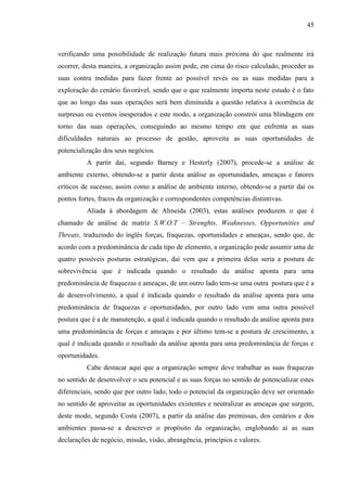 45

verificando uma possibilidade de realização futura mais próxima do que realmente irá
ocorrer, desta maneira, a organização assim pode, em cima do risco calculado, proceder as
suas contra medidas para fazer frente ao possível revés ou as suas medidas para a
exploração do cenário favorável, sendo que o que realmente importa neste estudo é o fato
que ao longo das suas operações será bem diminuída a questão relativa à ocorrência de
surpresas ou eventos inesperados e este modo, a organização constrói uma blindagem em
torno das suas operações, conseguindo ao mesmo tempo em que enfrenta as suas
dificuldades naturais ao processo de gestão, aproveita as suas oportunidades de
potencialização dos seus negócios.
A partir daí, segundo Barney e Hesterly (2007), procede-se a análise de
ambiente externo, obtendo-se a partir desta análise as oportunidades, ameaças e fatores
críticos de sucesso, assim como a análise de ambiente interno, obtendo-se a partir daí os
pontos fortes, fracos da organização e correspondentes competências distintivas.
Aliada à abordagem de Almeida (2003), estas análises produzem o que é
chamado de análise de matriz S.W.O.T – Strenghts, Weaknesses, Opportunities and
Threats, traduzindo do inglês forças, fraquezas, oportunidades e ameaças, sendo que, de
acordo com a predominância de cada tipo de elemento, a organização pode assumir uma de
quatro possíveis posturas estratégicas, daí vem que a primeira delas seria a postura de
sobrevivência que é indicada quando o resultado da análise aponta para uma
predominância de fraquezas e ameaças, de um outro lado tem-se uma outra postura que é a
de desenvolvimento, a qual é indicada quando o resultado da análise aponta para uma
predominância de fraquezas e oportunidades, por outro lado vem uma outra possível
postura que é a de manutenção, a qual é indicada quando o resultado da análise aponta para
uma predominância de forças e ameaças e por último tem-se a postura de crescimento, a
qual é indicada quando o resultado da análise aponta para uma predominância de forças e
oportunidades.
Cabe destacar aqui que a organização sempre deve trabalhar as suas fraquezas
no sentido de desenvolver o seu potencial e as suas forças no sentido de potencializar estes
diferenciais, sendo que por outro lado, todo o potencial da organização deve ser orientado
no sentido de aproveitar as oportunidades existentes e neutralizar as ameaças que surgem,
deste modo, segundo Costa (2007), a partir da análise das premissas, dos cenários e dos
ambientes passa-se a descrever o propósito da organização, englobando aí as suas
declarações de negócio, missão, visão, abrangência, princípios e valores.

 