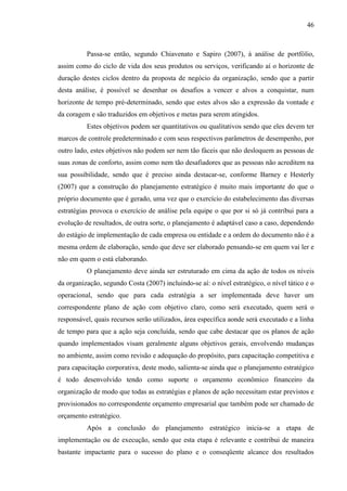 46

Passa-se então, segundo Chiavenato e Sapiro (2007), à análise de portfólio,
assim como do ciclo de vida dos seus produtos ou serviços, verificando aí o horizonte de
duração destes ciclos dentro da proposta de negócio da organização, sendo que a partir
desta análise, é possível se desenhar os desafios a vencer e alvos a conquistar, num
horizonte de tempo pré-determinado, sendo que estes alvos são a expressão da vontade e
da coragem e são traduzidos em objetivos e metas para serem atingidos.
Estes objetivos podem ser quantitativos ou qualitativos sendo que eles devem ter
marcos de controle predeterminado e com seus respectivos parâmetros de desempenho, por
outro lado, estes objetivos não podem ser nem tão fáceis que não desloquem as pessoas de
suas zonas de conforto, assim como nem tão desafiadores que as pessoas não acreditem na
sua possibilidade, sendo que é preciso ainda destacar-se, conforme Barney e Hesterly
(2007) que a construção do planejamento estratégico é muito mais importante do que o
próprio documento que é gerado, uma vez que o exercício do estabelecimento das diversas
estratégias provoca o exercício de análise pela equipe o que por si só já contribui para a
evolução de resultados, de outra sorte, o planejamento é adaptável caso a caso, dependendo
do estágio de implementação de cada empresa ou entidade e a ordem do documento não é a
mesma ordem de elaboração, sendo que deve ser elaborado pensando-se em quem vai ler e
não em quem o está elaborando.
O planejamento deve ainda ser estruturado em cima da ação de todos os níveis
da organização, segundo Costa (2007) incluindo-se aí: o nível estratégico, o nível tático e o
operacional, sendo que para cada estratégia a ser implementada deve haver um
correspondente plano de ação com objetivo claro, como será executado, quem será o
responsável, quais recursos serão utilizados, área específica aonde será executado e a linha
de tempo para que a ação seja concluída, sendo que cabe destacar que os planos de ação
quando implementados visam geralmente alguns objetivos gerais, envolvendo mudanças
no ambiente, assim como revisão e adequação do propósito, para capacitação competitiva e
para capacitação corporativa, deste modo, salienta-se ainda que o planejamento estratégico
é todo desenvolvido tendo como suporte o orçamento econômico financeiro da
organização de modo que todas as estratégias e planos de ação necessitam estar previstos e
provisionados no correspondente orçamento empresarial que também pode ser chamado de
orçamento estratégico.
Após a conclusão do planejamento estratégico inicia-se a etapa de
implementação ou de execução, sendo que esta etapa é relevante e contribui de maneira
bastante impactante para o sucesso do plano e o conseqüente alcance dos resultados

 