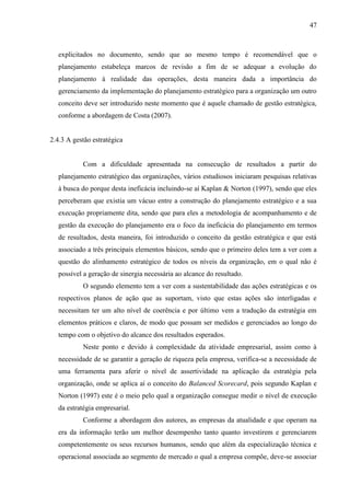 47

explicitados no documento, sendo que ao mesmo tempo é recomendável que o
planejamento estabeleça marcos de revisão a fim de se adequar a evolução do
planejamento à realidade das operações, desta maneira dada a importância do
gerenciamento da implementação do planejamento estratégico para a organização um outro
conceito deve ser introduzido neste momento que é aquele chamado de gestão estratégica,
conforme a abordagem de Costa (2007).

2.4.3 A gestão estratégica

Com a dificuldade apresentada na consecução de resultados a partir do
planejamento estratégico das organizações, vários estudiosos iniciaram pesquisas relativas
à busca do porque desta ineficácia incluindo-se aí Kaplan & Norton (1997), sendo que eles
perceberam que existia um vácuo entre a construção do planejamento estratégico e a sua
execução propriamente dita, sendo que para eles a metodologia de acompanhamento e de
gestão da execução do planejamento era o foco da ineficácia do planejamento em termos
de resultados, desta maneira, foi introduzido o conceito da gestão estratégica e que está
associado a três principais elementos básicos, sendo que o primeiro deles tem a ver com a
questão do alinhamento estratégico de todos os níveis da organização, em o qual não é
possível a geração de sinergia necessária ao alcance do resultado.
O segundo elemento tem a ver com a sustentabilidade das ações estratégicas e os
respectivos planos de ação que as suportam, visto que estas ações são interligadas e
necessitam ter um alto nível de coerência e por último vem a tradução da estratégia em
elementos práticos e claros, de modo que possam ser medidos e gerenciados ao longo do
tempo com o objetivo do alcance dos resultados esperados.
Neste ponto e devido à complexidade da atividade empresarial, assim como à
necessidade de se garantir a geração de riqueza pela empresa, verifica-se a necessidade de
uma ferramenta para aferir o nível de assertividade na aplicação da estratégia pela
organização, onde se aplica aí o conceito do Balanced Scorecard, pois segundo Kaplan e
Norton (1997) este é o meio pelo qual a organização consegue medir o nível de execução
da estratégia empresarial.
Conforme a abordagem dos autores, as empresas da atualidade e que operam na
era da informação terão um melhor desempenho tanto quanto investirem e gerenciarem
competentemente os seus recursos humanos, sendo que além da especialização técnica e
operacional associada ao segmento de mercado o qual a empresa compõe, deve-se associar

 