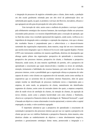 48

a integração de processos de negócios orientados para o cliente, deste modo, a produção
em alta escala geralmente orientada para um alto nível de padronização deve ser
substituída para aquela, na qual, os produtos e serviços são flexíveis, inovadores, eficazes e
que agreguem um alto grau de percepção de valor pelos clientes.
Esta inovação de valor, assim como a melhoria de produtos e serviços é gerada
pelo alinhamento estratégico dos recursos humanos, das tecnologias aliadas aos processos
executados pelas pessoas e os recursos disponibilizados para a execução da operação, que
no final das contas visa o resultado operacional dos negócios, sendo assim, verifica-se aí a
importância da integração entre a estratégia e a operação das empresas, visto que o alcance
dos resultados futuros é preponderante para a sobrevivência e o desenvolvimento
sustentado das organizações empresariais, desta maneira, surge daí um novo instrumento
que auxilia nesta integração e que é o Balanced Scorecard, onde segundo Kaplan e Norton
(1997) este instrumento estabelece de maneira equilibrada, diretrizes de desempenho que
abrange quatro pilares das organizações: perspectiva do aprendizado e crescimento,
perspectiva dos processos internos, perspectiva do cliente, e finalmente a perspectiva
financeira, sendo assim, de uma maneira equilibrada ele permite, sob a perspectiva do
aprendizado e crescimento que sejam desenvolvidos e medidos os níveis de satisfação,
retenção, treinamento e habilidades dos recursos humanos, por outro lado sob a ótica dos
processos internos, existe a possibilidade que a organização ofereça as propostas de valor
capazes de atrair e reter clientes em segmentos-alvo de mercado, assim como satisfaça às
expectativas que os acionistas têm de excelentes retornos financeiros, além de quase
sempre resultar na identificação de processos totalmente novos e importantes para a
empresa, de outro modo, na perspectiva do cliente, naturalmente são identificados
segmentos de clientes, assim como de mercados dentro dos quais, a empresa competirá,
além de medir níveis de satisfação de clientes, de retenção de clientes, de aquisição de
novos clientes, assim como a própria lucratividade com estes clientes e finalmente,
observa-se a perspectiva financeira dentro da abordagem do “Balanced Scorecard”, a qual
é baseada em objetivos e metas relacionados à receita operacional, o retorno sobre o capital
empregado, ou ainda, o valor econômico agregado.
É importante salientar-se que a perspectiva do aprendizado e crescimento dá
sustentação à perspectiva dos processos internos que por sua vez suporta a perspectiva do
cliente que por sua vez viabiliza finalmente a perspectiva financeira, desta maneira, estas
diretrizes aliadas ao estabelecimento de objetivos e metas absolutamente tangíveis,
permitem o gerenciamento estratégico destas metas, promovendo a integração e o

 