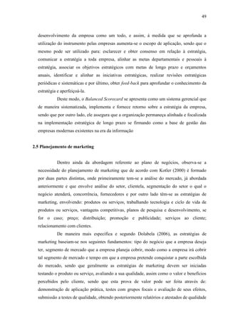 49

desenvolvimento da empresa como um todo, e assim, à medida que se aprofunda a
utilização do instrumento pelas empresas aumenta-se o escopo de aplicação, sendo que o
mesmo pode ser utilizado para: esclarecer e obter consenso em relação à estratégia,
comunicar a estratégia a toda empresa, alinhar as metas departamentais e pessoais à
estratégia, associar os objetivos estratégicos com metas de longo prazo e orçamentos
anuais, identificar e alinhar as iniciativas estratégicas, realizar revisões estratégicas
periódicas e sistemáticas e por último, obter feed-back para aprofundar o conhecimento da
estratégia e aperfeiçoá-la.
Deste modo, o Balanced Scorecard se apresenta como um sistema gerencial que
de maneira sistematizada, implementa e fornece retorno sobre a estratégia da empresa,
sendo que por outro lado, ele assegura que a organização permaneça alinhada e focalizada
na implementação estratégica de longo prazo se firmando como a base de gestão das
empresas modernas existentes na era da informação

2.5 Planejamento de marketing

Dentro ainda da abordagem referente ao plano de negócios, observa-se a
necessidade do planejamento de marketing que de acordo com Kotler (2000) é formado
por duas partes distintas, onde primeiramente tem-se a análise do mercado, já abordada
anteriormente e que envolve análise do setor, clientela, segmentação do setor o qual o
negócio atenderá, concorrência, fornecedores e por outro lado têm-se as estratégias de
marketing, envolvendo: produtos ou serviços, trabalhando tecnologia e ciclo de vida de
produtos ou serviços, vantagens competitivas, planos de pesquisa e desenvolvimento, se
for o caso; preço; distribuição; promoção e publicidade; serviços ao cliente;
relacionamento com clientes.
De maneira mais específica e segundo Dolabela (2006), as estratégias de
marketing baseiam-se nos seguintes fundamentos: tipo do negócio que a empresa deseja
ter, segmento de mercado que a empresa planeja cobrir, modo como a empresa irá cobrir
tal segmento de mercado e tempo em que a empresa pretende conquistar a parte escolhida
do mercado, sendo que geralmente as estratégias de marketing devem ser iniciadas
testando o produto ou serviço, avaliando a sua qualidade, assim como o valor e benefícios
percebidos pelo cliente, sendo que esta prova de valor pode ser feita através de:
demonstração de aplicação prática, testes com grupos focais e avaliação de seus efeitos,
submissão a testes de qualidade, obtendo posteriormente relatórios e atestados de qualidade

 