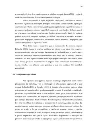 50

e capacidade técnica, deste modo, passa-se a trabalhar, segundo Kotler (2000) o mix de
marketing, envolvendo-os de maneira que possam se integrar.
Tem-se inicialmente a figura do produto, envolvendo características físicas e
funcionais, logomarca e embalagem, principais necessidades a serem supridas e principais
diferenciais em relação à concorrência, sendo que na seqüência vem a questão associada ao
preço, envolvendo preço mínimo, preço ideal, margem de contribuição e de lucro, a partir
daí observa-se a questão do ponto/praça ou distribuição que envolve locais de venda do
produto ou serviço, transporte, entrega e por último, vem então a promoção, relativa à
publicidade, propaganda, comunicação, envolvendo: tipo de promoção / propaganda, tipo
de mídia e freqüência de exposição e custo.
Além destes focos é necessário que o planejamento da empresa, segundo
Dolabela (2006), busque o nível de satisfação do cliente o que passa pelo preparo e
comportamento dos recursos humanos da organização, lembrando que os colaboradores
devem ser: prestativos, educados e bons ouvintes, deste modo, para se manter a clientela e
aumentar a sua base, é preciso superar a satisfação proporcionada pela concorrência, sendo
que é preciso que exista a comunicação da empresa com a comunidade, mostrando que a
mesma trabalha com eficácia, com qualidade e que seus produtos têm qualidade
excepcional.

2.6 Planejamento operacional

Para suportar a concepção do negócio, a estratégia empresarial, assim como o
planejamento de marketing, vem a estruturação do planejamento operacional, o qual
segundo Dolabela (2006) e Dornelas (2001), é formado pelas seguintes partes, a saber:
ação comercial, administração e gestão empresarial, controle de qualidade, terceirização,
parcerias e responsabilidade social e meio ambiente, sendo que o planejamento da ação
comercial está focada dentro dos seguintes elementos: prospecção busca de mecanismo
para a atração de clientes, desenvolvimento de técnicas para o convencimento dos clientes,
foco total no público alvo referente ao planejamento de marketing, prática na ênfase das
características do produto que mais interessam ao cliente, desenvolvimento contínuo dos
pontos de venda, a fim de potencializar as vendas da empresa, treinar e capacitar
continuamente as equipes de venda da empresa, sendo que a etapa relativa à administração
e gestão empresarial deve prever ações envolvendo: mapeamento e descrição dos
processos e atividades envolvidas na operação do negócio, dimensionamento dos recursos

 