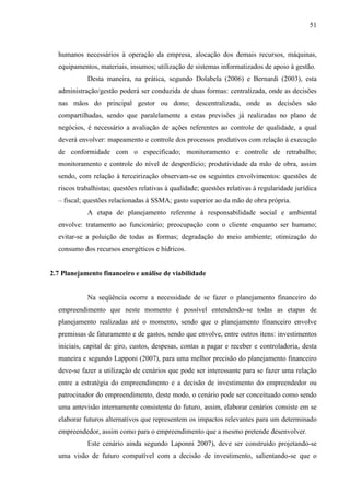 51

humanos necessários à operação da empresa, alocação dos demais recursos, máquinas,
equipamentos, materiais, insumos; utilização de sistemas informatizados de apoio à gestão.
Desta maneira, na prática, segundo Dolabela (2006) e Bernardi (2003), esta
administração/gestão poderá ser conduzida de duas formas: centralizada, onde as decisões
nas mãos do principal gestor ou dono; descentralizada, onde as decisões são
compartilhadas, sendo que paralelamente a estas previsões já realizadas no plano de
negócios, é necessário a avaliação de ações referentes ao controle de qualidade, a qual
deverá envolver: mapeamento e controle dos processos produtivos com relação à execução
de conformidade com o especificado; monitoramento e controle de retrabalho;
monitoramento e controle do nível de desperdício; produtividade da mão de obra, assim
sendo, com relação à terceirização observam-se os seguintes envolvimentos: questões de
riscos trabalhistas; questões relativas à qualidade; questões relativas à regularidade jurídica
– fiscal; questões relacionadas à SSMA; gasto superior ao da mão de obra própria.
A etapa de planejamento referente à responsabilidade social e ambiental
envolve: tratamento ao funcionário; preocupação com o cliente enquanto ser humano;
evitar-se a poluição de todas as formas; degradação do meio ambiente; otimização do
consumo dos recursos energéticos e hídricos.

2.7 Planejamento financeiro e análise de viabilidade

Na seqüência ocorre a necessidade de se fazer o planejamento financeiro do
empreendimento que neste momento é possível entendendo-se todas as etapas de
planejamento realizadas até o momento, sendo que o planejamento financeiro envolve
premissas de faturamento e de gastos, sendo que envolve, entre outros itens: investimentos
iniciais, capital de giro, custos, despesas, contas a pagar e receber e controladoria, desta
maneira e segundo Lapponi (2007), para uma melhor precisão do planejamento financeiro
deve-se fazer a utilização de cenários que pode ser interessante para se fazer uma relação
entre a estratégia do empreendimento e a decisão de investimento do empreendedor ou
patrocinador do empreendimento, deste modo, o cenário pode ser conceituado como sendo
uma antevisão internamente consistente do futuro, assim, elaborar cenários consiste em se
elaborar futuros alternativos que representem os impactos relevantes para um determinado
empreendedor, assim como para o empreendimento que a mesmo pretende desenvolver.
Este cenário ainda segundo Laponni 2007), deve ser construído projetando-se
uma visão de futuro compatível com a decisão de investimento, salientando-se que o

 