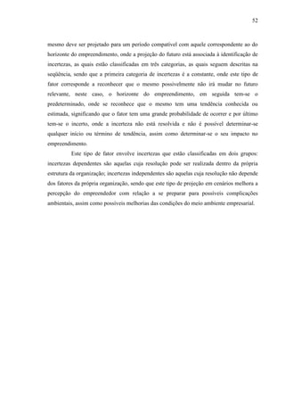 52

mesmo deve ser projetado para um período compatível com aquele correspondente ao do
horizonte do empreendimento, onde a projeção do futuro está associada à identificação de
incertezas, as quais estão classificadas em três categorias, as quais seguem descritas na
seqüência, sendo que a primeira categoria de incertezas é a constante, onde este tipo de
fator corresponde a reconhecer que o mesmo possivelmente não irá mudar no futuro
relevante, neste caso, o horizonte do empreendimento, em seguida tem-se o
predeterminado, onde se reconhece que o mesmo tem uma tendência conhecida ou
estimada, significando que o fator tem uma grande probabilidade de ocorrer e por último
tem-se o incerto, onde a incerteza não está resolvida e não é possível determinar-se
qualquer início ou término de tendência, assim como determinar-se o seu impacto no
empreendimento.
Este tipo de fator envolve incertezas que estão classificadas em dois grupos:
incertezas dependentes são aquelas cuja resolução pode ser realizada dentro da própria
estrutura da organização; incertezas independentes são aquelas cuja resolução não depende
dos fatores da própria organização, sendo que este tipo de projeção em cenários melhora a
percepção do empreendedor com relação a se preparar para possíveis complicações
ambientais, assim como possíveis melhorias das condições do meio ambiente empresarial.

 