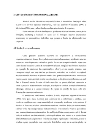 53

3. GESTÃO DOS RECURSOS ORGANIZACIONAIS

Além da análise referente ao empreendedorismo, é necessária a abordagem sobre
a gestão dos diversos recursos empresariais, visto que conforme Chiavenato (2006) e
Maximiano (2006), esta é a base fundamental da administração de empresas.
Desta maneira, é feita a abordagem da gestão dos recursos humanos, execução de
operações, marketing e finanças, os quais são os principais recursos empresariais
gerenciados por empresários e indivíduos que exercem a função de administrador nas
empresas.

3.1 Gestão de recursos humanos

Como

principal

elemento

existente

nas

organizações

e

absolutamente

preponderante para o alcance dos resultados esperados pela empresa, a gestão dos recursos
humanos é uma importante variável na gestão dos recursos organizacionais, sendo que
vários autores tais como Collins & Porras (1995) estudam o impacto dos recursos humanos
na execução das operações das organizações e observa-se que aquelas empresas que
conseguem atingir um alto nível de performance sustentável de resultado operacional
possuem recursos humanos de primeira linha e uma gestão compatível com o nível destes
recursos, deste modo, constata-se aí a importância da gestão dos recursos humanos, a qual
foca o desenvolvimento de suas atividades em cima de quatro principais elementos, a
saber: o processo de recrutamento e seleção, a retenção de talentos, o desenvolvimento de
lideranças internas e o desenvolvimento da equipe no sentido da busca pelo alto
desempenho e auto-gerenciamento.
O processo de recrutamento e seleção é muito importante segundo Chiavenato
(2005), visto que é neste momento que a empresa faz a conformação e validação dos
possíveis candidatos com a sua necessidade de contratação, sendo que neste processo é
possível se detectar o nível de conhecimento técnico o candidato detém, do mesmo modo,
verificar como ele consegue aplicar praticamente este conhecimento, observar quais são as
suas características comportamentais e de perfil psicológico, assim como o nível da sua
visão de ambiente ou visão sistêmica, sentir quais são os seus valores e se estes valores
estão alinhados com os princípios e valores da própria organização e finalmente, avaliar o
nível de energia ou explosão para a execução do trabalho, sendo que a correta seleção e a

 
