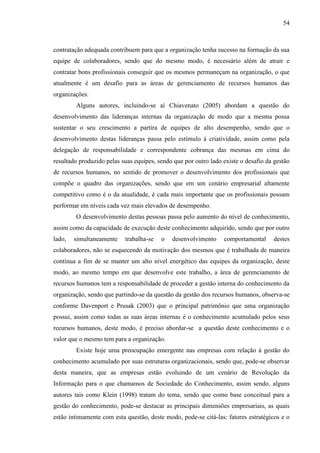 54

contratação adequada contribuem para que a organização tenha sucesso na formação da sua
equipe de colaboradores, sendo que do mesmo modo, é necessário além de atrair e
contratar bons profissionais conseguir que os mesmos permaneçam na organização, o que
atualmente é um desafio para as áreas de gerenciamento de recursos humanos das
organizações.
Alguns autores, incluindo-se aí Chiavenato (2005) abordam a questão do
desenvolvimento das lideranças internas da organização de modo que a mesma possa
sustentar o seu crescimento a partira de equipes de alto desempenho, sendo que o
desenvolvimento destas lideranças passa pelo estímulo à criatividade, assim como pela
delegação de responsabilidade e correspondente cobrança das mesmas em cima do
resultado produzido pelas suas equipes, sendo que por outro lado existe o desafio da gestão
de recursos humanos, no sentido de promover o desenvolvimento dos profissionais que
compõe o quadro das organizações, sendo que em um cenário empresarial altamente
competitivo como é o da atualidade, é cada mais importante que os profissionais possam
performar em níveis cada vez mais elevados de desempenho.
O desenvolvimento destas pessoas passa pelo aumento do nível de conhecimento,
assim como da capacidade de execução deste conhecimento adquirido, sendo que por outro
lado,

simultaneamente

trabalha-se

o

desenvolvimento

comportamental

destes

colaboradores, não se esquecendo da motivação dos mesmos que é trabalhada de maneira
contínua a fim de se manter um alto nível energético das equipes da organização, deste
modo, ao mesmo tempo em que desenvolve este trabalho, a área de gerenciamento de
recursos humanos tem a responsabilidade de proceder a gestão interna do conhecimento da
organização, sendo que partindo-se da questão da gestão dos recursos humanos, observa-se
conforme Davenport e Prusak (2003) que o principal patrimônio que uma organização
possui, assim como todas as suas áreas internas é o conhecimento acumulado pelos seus
recursos humanos, deste modo, é preciso abordar-se a questão deste conhecimento e o
valor que o mesmo tem para a organização.
Existe hoje uma preocupação emergente nas empresas com relação à gestão do
conhecimento acumulado por suas estruturas organizacionais, sendo que, pode-se observar
desta maneira, que as empresas estão evoluindo de um cenário de Revolução da
Informação para o que chamamos de Sociedade do Conhecimento, assim sendo, alguns
autores tais como Klein (1998) tratam do tema, sendo que como base conceitual para a
gestão do conhecimento, pode-se destacar as principais dimensões empresariais, as quais
estão intimamente com esta questão, deste modo, pode-se citá-las: fatores estratégicos e o

 