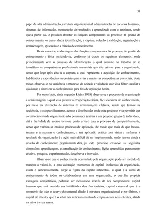 55

papel da alta administração, estrutura organizacional, administração de recursos humanos,
sistemas de informação, mensuração de resultados e aprendizado com o ambiente, sendo
que a partir daí, é possível abordar as funções componentes do processo de gestão do
conhecimento, os quais são: a identificação, a captura, seleção e validação, organização e
armazenagem, aplicação e a criação de conhecimento.
Desta maneira, a abordagem das funções componentes do processo de gestão do
conhecimento é feita incluindo-se, conforme já citado os seguintes elementos, onde
primeiramente vem o processo de identificação, o qual consiste no trabalho de se
identificar as competências profissionais essenciais que são críticas para a organização,
sendo que logo após cita-se a captura, a qual representa a aquisição de conhecimentos,
habilidades e experiências necessárias para criar e manter as competências essenciais, deste
modo, observa-se na seqüência o processo de seleção e validação que visa filtrar, avaliar a
qualidade e sintetizar o conhecimento para fins de aplicação futura.
Por outro lado, ainda segundo Klein (1998) observa-se o processo de organização
e armazenagem, o qual visa garantir a recuperação rápida, fácil e correta do conhecimento,
por meio da utilização de sistemas de armazenagem efetivos, sendo que tem-se na
seqüência, o compartilhamento, acesso e distribuição, onde este processo visa permitir que
o conhecimento da organização não permaneça restrito a um pequeno grupo de indivíduos,
daí a facilidade de acesso torna-se ponto crítico para o processo de compartilhamento,
sendo que verifica-se então o processo de aplicação, de modo que mais do que buscar,
separar e armazenar o conhecimento, a sua aplicação prática com vistas a melhorar o
resultado da organização é a ação mais difícil de ser implementada, onde tem-se ainda a
criação de conhecimento propriamente dita, já este processo envolve as seguintes
dimensões: aprendizagem, externalização do conhecimento, lições aprendidas, pensamento
criativo, pesquisa, experimentação, descoberta e inovação.
Observa-se que o conhecimento acumulado pela organização pode ser medido de
maneira a valorá-lo, a esta valoração chamamos de capital intelectual da organização,
assim e conceitualmente, surge a figura do capital intelectual, o qual é a soma do
conhecimento de todos os colaboradores em uma organização, o que lhe propicia
vantagens competitivas, podendo ser mensurado através de três componentes: capital
humano que está contido nas habilidades dos funcionários; capital estrutural que é o
somatório de todo o acervo documental aliado à estrutura organizacional e por último, o
capital de clientes que é o valor dos relacionamentos da empresa com seus clientes, aliado
ao valor de sua marca.

 
