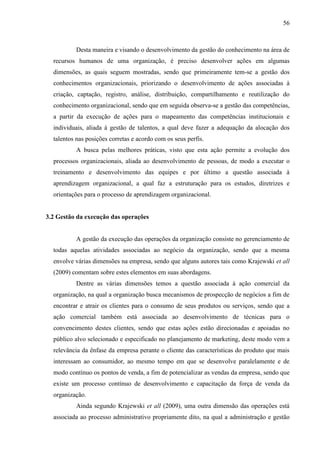 56

Desta maneira e visando o desenvolvimento da gestão do conhecimento na área de
recursos humanos de uma organização, é preciso desenvolver ações em algumas
dimensões, as quais seguem mostradas, sendo que primeiramente tem-se a gestão dos
conhecimentos organizacionais, priorizando o desenvolvimento de ações associadas à
criação, captação, registro, análise, distribuição, compartilhamento e reutilização do
conhecimento organizacional, sendo que em seguida observa-se a gestão das competências,
a partir da execução de ações para o mapeamento das competências institucionais e
individuais, aliada à gestão de talentos, a qual deve fazer a adequação da alocação dos
talentos nas posições corretas e acordo com os seus perfis.
A busca pelas melhores práticas, visto que esta ação permite a evolução dos
processos organizacionais, aliada ao desenvolvimento de pessoas, de modo a executar o
treinamento e desenvolvimento das equipes e por último a questão associada à
aprendizagem organizacional, a qual faz a estruturação para os estudos, diretrizes e
orientações para o processo de aprendizagem organizacional.

3.2 Gestão da execução das operações

A gestão da execução das operações da organização consiste no gerenciamento de
todas aquelas atividades associadas ao negócio da organização, sendo que a mesma
envolve várias dimensões na empresa, sendo que alguns autores tais como Krajewski et all
(2009) comentam sobre estes elementos em suas abordagens.
Dentre as várias dimensões temos a questão associada à ação comercial da
organização, na qual a organização busca mecanismos de prospecção de negócios a fim de
encontrar e atrair os clientes para o consumo de seus produtos ou serviços, sendo que a
ação comercial também está associada ao desenvolvimento de técnicas para o
convencimento destes clientes, sendo que estas ações estão direcionadas e apoiadas no
público alvo selecionado e especificado no planejamento de marketing, deste modo vem a
relevância da ênfase da empresa perante o cliente das características do produto que mais
interessam ao consumidor, ao mesmo tempo em que se desenvolve paralelamente e de
modo contínuo os pontos de venda, a fim de potencializar as vendas da empresa, sendo que
existe um processo contínuo de desenvolvimento e capacitação da força de venda da
organização.
Ainda segundo Krajewski et all (2009), uma outra dimensão das operações está
associada ao processo administrativo propriamente dito, na qual a administração e gestão

 