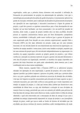 59

organizações, sendo que o primeiro destes elementos está associado à utilização da
ferramenta de gerenciamento de projetos na administração de operações, visto que a
metodologia preconizada pela disciplina de gestão de projetos é extremamente aplicável na
gestão da execução, entretanto, para a aplicação da disciplina de gerenciamento de projetos
nas operações de uma organização, é necessário conceituar-se a figura do gerente de
projeto, o qual deve possuir as seguintes características para o bom desempenho de suas
funções: ser um bom facilitador, um bom comunicador e ter um perfil de tomador de
decisões, deste modo, a equipe de projeto também deve ser bem escolhida, devendo
possuir as seguintes características básicas para um bom desempenho: competência
técnica, sensibilidade e dedicação, sendo assim verifica-se que o gerente de projetos de
uma organização pode ficar alocado em uma estrutura organizacional, segundo Gido e
Clements (2007) em três tipos diferentes de posição, sendo que em uma estrutura
funcional, ele está alocado dentro de uma determinada área funcional da organização e os
membros da equipe atendem a outras áreas, assim como também ao projeto, enquanto que
em uma estrutura de projeto puro, ele está alocado independentemente na organização e os
membros da equipe respondem somente ao próprio gerente de projetos e por último
verifica-se a alocação na estrutura matricial, na qual o gerente está alocado diretamente a
uma área de projetos na organização, entretanto os membros da equipe respondem aos
gerentes das áreas funcionais aos quais estão subordinados, desta maneira esta é uma
combinação entre as duas outras modalidades.
Desta maneira, segundo Gido e Clements (2007) ao se administrar projetos
alocados nas operações de uma organização, o gerente de projetos, deve estar atento a
algumas questões que podem impactar o processo de gestão, sendo que a primeira delas
tem a ver com a gordura colocada nas estimativas excessivas de duração das atividades,
visto que isto impacta na questão orçamentária pela alocação de tempo superior ao que é
realmente necessário, por outro lado verifica-se uma questão que é muito importante com
relação às equipes de projeto, é o fato que muitas delas acabam por desenvolver uma
mentalidade de última hora, ou seja, não distribuem a execução de suas atividades de
maneira linear no tempo, permitindo que corra um acúmulo de trabalho para próximo do
final das datas de entrega, deste modo observa-se ainda, o ponto relativo à falha da entrega
adiantada, a qual está relacionada com a antecipação de datas de entrega só que com a
qualidade da entrega comprometida impactando no escopo do projeto e sua conseqüente
duração de prazo, sendo que tem-se ainda as fusões de término de atividades que são
atividades que devem terminar de maneira simultânea sendo interdependentes, de modo

 