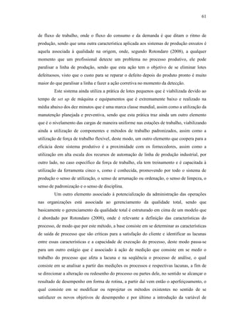 61

de fluxo de trabalho, onde o fluxo do consumo e da demanda é que ditam o ritmo de
produção, sendo que uma outra característica aplicada aos sistemas de produção enxutos é
aquela associada à qualidade na origem, onde, segundo Rotondaro (2008), a qualquer
momento que um profissional detecte um problema no processo produtivo, ele pode
paralisar a linha de produção, sendo que esta ação tem o objetivo de se eliminar lotes
defeituosos, visto que o custo para se reparar o defeito depois do produto pronto é muito
maior do que paralisar a linha e fazer a ação corretiva no momento da detecção.
Este sistema ainda utiliza a prática de lotes pequenos que é viabilizada devido ao
tempo de set up de máquina e equipamentos que é extremamente baixo e realizado na
média abaixo dos dez minutos que é uma marca classe mundial, assim como a utilização da
manutenção planejada e preventiva, sendo que esta prática traz ainda um outro elemento
que é o nivelamento das cargas de maneira uniforme nas estações de trabalho, viabilizando
ainda a utilização de componentes e métodos de trabalho padronizados, assim como a
utilização de força de trabalho flexível, deste modo, um outro elemento que coopera para a
eficácia deste sistema produtivo é a proximidade com os fornecedores, assim como a
utilização em alta escala dos recursos de automação de linha de produção industrial, por
outro lado, no caso específico da força de trabalho, ela tem treinamento e é capacitada à
utilização da ferramenta cinco s, como é conhecida, promovendo por todo o sistema de
produção o senso de utilização, o senso de arrumação ou ordenação, o senso de limpeza, o
senso de padronização e o senso de disciplina.
Um outro elemento associado à potencialização da administração das operações
nas organizações está associada ao gerenciamento da qualidade total, sendo que
basicamente o gerenciamento da qualidade total é estruturado em cima de um modelo que
é abordado por Rotondaro (2008), onde é relevante a definição das características do
processo, de modo que por este método, a base consiste em se determinar as características
de saída de processo que são críticas para a satisfação do cliente e identificar as lacunas
entre essas características e a capacidade de execução do processo, deste modo passa-se
para um outro estágio que é associado à ação de medição que consiste em se medir o
trabalho do processo que afeta a lacuna e na seqüência o processo de análise, o qual
consiste em se analisar a partir das medições os processos e respectivas lacunas, a fim de
se direcionar a alteração ou redesenho do processo ou partes dele, no sentido se alcançar o
resultado de desempenho em forma de rotina, a partir daí vem então o aperfeiçoamento, o
qual consiste em se modificar ou reprojetar os métodos existentes no sentido de se
satisfazer os novos objetivos de desempenho e por último a introdução da variável de

 