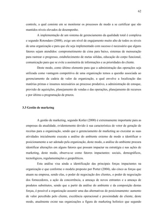 62

controle, a qual consiste em se monitorar os processos de modo a se certificar que são
mantidos níveis elevados de desempenho.
A implementação de um sistema de gerenciamento da qualidade total é complexa
e segundo Rotondaro (2008), exige um nível de engajamento muito alto de todos os níveis
de uma organização e para que ele seja implementado com sucesso é necessário que alguns
fatores sejam atendidos: comprometimento de cima para baixo, sistemas de mensuração
para rastrear o progresso, estabelecimento de metas sólidas, educação do corpo funcional,
comunicação para que se evite a assimetria de informações e as prioridades do cliente.
Deste modo, como último elemento para que a administração das operações seja
utilizada como vantagem competitiva de uma organização temos a questão associada ao
gerenciamento da cadeia de valor da organização, a qual envolve a localização das
matérias primas e insumos necessários ao processo produtivo, a administração de estoque,
previsão de aquisições, planejamento de vendas e das operações, planejamento de recursos
e por último a programação de prazos.

3.3 Gestão de marketng

A gestão de marketing, segundo Kotler (2000) é extremamente importante para as
empresas da atualidade, evidentemente devido à sua característica de vetor de geração de
receitas para a organização, sendo que o gerenciamento de marketing ao executar as suas
atividades inicialmente executa a análise do ambiente externo de modo a identificar o
posicionamento a ser adotado pela organização, deste modo, a análise do ambiente procura
identificar alterações em alguns fatores que possam impactar na estratégia e nas ações de
marketing, deste modo, observa-se como fatores impactantes: sociais, demográficos,
tecnológicos, regulamentações e geopolíticos.
Esta análise visa ainda a identificação das principais forças impactantes na
organização e que conforme o modelo proposto por Porter (2004), são cinco as forças que
atuam na empresa, sendo elas, o poder de negociação dos clientes, o poder de negociação
dos fornecedores, a ação da concorrência, a ameaça de novos entrantes e a ameaça de
produtos substitutos, sendo que a partir da análise do ambiente e da composição destas
forças, é possível a organização assumir uma das alternativas de posicionamento: aumento
de valor percebido pelo cliente, excelência operacional e proximidade do cliente, deste
modo, atualmente existe nas organizações a figura do marketing holístico que segundo

 