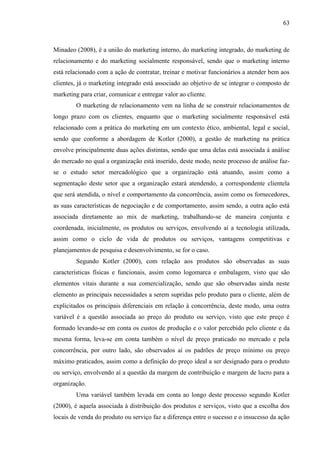 63

Minadeo (2008), é a união do marketing interno, do marketing integrado, do marketing de
relacionamento e do marketing socialmente responsável, sendo que o marketing interno
está relacionado com a ação de contratar, treinar e motivar funcionários a atender bem aos
clientes, já o marketing integrado está associado ao objetivo de se integrar o composto de
marketing para criar, comunicar e entregar valor ao cliente.
O marketing de relacionamento vem na linha de se construir relacionamentos de
longo prazo com os clientes, enquanto que o marketing socialmente responsável está
relacionado com a prática do marketing em um contexto ético, ambiental, legal e social,
sendo que conforme a abordagem de Kotler (2000), a gestão de marketing na prática
envolve principalmente duas ações distintas, sendo que uma delas está associada à análise
do mercado no qual a organização está inserido, deste modo, neste processo de análise fazse o estudo setor mercadológico que a organização está atuando, assim como a
segmentação deste setor que a organização estará atendendo, a correspondente clientela
que será atendida, o nível e comportamento da concorrência, assim como os fornecedores,
as suas características de negociação e de comportamento, assim sendo, a outra ação está
associada diretamente ao mix de marketing, trabalhando-se de maneira conjunta e
coordenada, inicialmente, os produtos ou serviços, envolvendo aí a tecnologia utilizada,
assim como o ciclo de vida de produtos ou serviços, vantagens competitivas e
planejamentos de pesquisa e desenvolvimento, se for o caso.
Segundo Kotler (2000), com relação aos produtos são observadas as suas
características físicas e funcionais, assim como logomarca e embalagem, visto que são
elementos vitais durante a sua comercialização, sendo que são observadas ainda neste
elemento as principais necessidades a serem supridas pelo produto para o cliente, além de
explicitados os principais diferenciais em relação à concorrência, deste modo, uma outra
variável é a questão associada ao preço do produto ou serviço, visto que este preço é
formado levando-se em conta os custos de produção e o valor percebido pelo cliente e da
mesma forma, leva-se em conta também o nível de preço praticado no mercado e pela
concorrência, por outro lado, são observados aí os padrões de preço mínimo ou preço
máximo praticados, assim como a definição do preço ideal a ser designado para o produto
ou serviço, envolvendo aí a questão da margem de contribuição e margem de lucro para a
organização.
Uma variável também levada em conta ao longo deste processo segundo Kotler
(2000), é aquela associada à distribuição dos produtos e serviços, visto que a escolha dos
locais de venda do produto ou serviço faz a diferença entre o sucesso e o insucesso da ação

 
