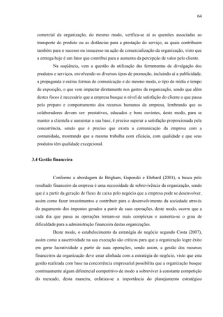 64

comercial da organização, do mesmo modo, verifica-se aí as questões associadas ao
transporte do produto ou as distâncias para a prestação do serviço, as quais contribuem
também para o sucesso ou insucesso na ação de comercialização da organização, visto que
a entrega hoje é um fator que contribui para o aumento da percepção de valor pelo cliente.
Na seqüência, vem a questão da utilização das ferramentas de divulgação dos
produtos e serviços, envolvendo os diversos tipos de promoção, incluindo aí a publicidade,
a propaganda e outras formas de comunicação e do mesmo modo, o tipo de mídia e tempo
de exposição, o que vem impactar diretamente nos gastos da organização, sendo que além
destes focos é necessário que a empresa busque o nível de satisfação do cliente o que passa
pelo preparo e comportamento dos recursos humanos da empresa, lembrando que os
colaboradores devem ser: prestativos, educados e bons ouvintes, deste modo, para se
manter a clientela e aumentar a sua base, é preciso superar a satisfação proporcionada pela
concorrência, sendo que é preciso que exista a comunicação da empresa com a
comunidade, mostrando que a mesma trabalha com eficácia, com qualidade e que seus
produtos têm qualidade excepcional.

3.4 Gestão financeira

Conforme a abordagem de Brigham, Gapenski e Ehrhard (2001), a busca pelo
resultado financeiro da empresa é uma necessidade de sobrevivência da organização, sendo
que é a partir da geração de fluxo de caixa pelo negócio que a empresa pode se desenvolver,
assim como fazer investimentos e contribuir para o desenvolvimento da sociedade através
do pagamento dos impostos gerados a partir de suas operações, deste modo, ocorre que a
cada dia que passa as operações tornam-se mais complexas e aumenta-se o grau de
dificuldade para a administração financeira destas organizações.
Deste modo, o estabelecimento da estratégia do negócio segundo Costa (2007),
assim como a assertividade na sua execução são críticos para que a organização logre êxito
em gerar lucratividade a partir de suas operações, sendo assim, a gestão dos recursos
financeiros da organização deve estar alinhada com a estratégia do negócio, visto que esta
gestão realizada com base na concorrência empresarial possibilita que a organização busque
continuamente algum diferencial competitivo de modo a sobreviver à constante competição
do mercado, desta maneira, enfatiza-se a importância do planejamento estratégico

 