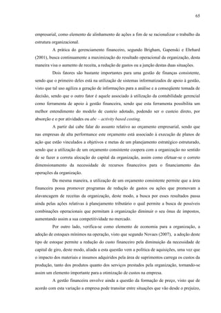 65

empresarial, como elemento de alinhamento de ações a fim de se racionalizar o trabalho da
estrutura organizacional.
A prática do gerenciamento financeiro, segundo Brigham, Gapenski e Ehrhard
(2001), busca continuamente a maximização do resultado operacional da organização, desta
maneira visa o aumento de receita, a redução de gastos ou a junção destas duas situações.
Dois fatores são bastante importantes para uma gestão de finanças consistente,
sendo que o primeiro deles está na utilização de sistemas informatizados de apoio à gestão,
visto que tal uso agiliza a geração de informações para a análise e a conseqüente tomada de
decisão, sendo que o outro fator é aquele associado à utilização da contabilidade gerencial
como ferramenta de apoio à gestão financeira, sendo que esta ferramenta possibilita um
melhor entendimento do modelo de custeio adotado, podendo ser o custeio direto, por
absorção e o por atividades ou abc – activity based costing.
A partir daí cabe falar do assunto relativo ao orçamento empresarial, sendo que
nas empresas de alta performance este orçamento está associado à execução de planos de
ação que estão vinculados a objetivos e metas de um planejamento estratégico estruturado,
sendo que a utilização de um orçamento consistente coopera com a organização no sentido
de se fazer a correta alocação do capital da organização, assim como efetuar-se o correto
dimensionamento da necessidade de recursos financeiros para o financiamento das
operações da organização.
Da mesma maneira, a utilização de um orçamento consistente permite que a área
financeira possa promover programas de redução de gastos ou ações que promovam a
alavancagem de receitas da organização, deste modo, a busca por esses resultados passa
ainda pelas ações relativas à planejamento tributário o qual permite a busca de possíveis
combinações operacionais que permitam à organização diminuir o seu ônus de impostos,
aumentando assim a sua competitividade no mercado.
Por outro lado, verifica-se como elemento de economia para a organização, a
adoção de estoques mínimos na operação, visto que segundo Novaes (2007), a adoção deste
tipo de estoque permite a redução do custo financeiro pela diminuição da necessidade de
capital de giro, deste modo, aliada a esta questão vem a política de aquisições, uma vez que
o impacto dos materiais e insumos adquiridos pela área de suprimentos carrega os custos da
produção, tanto dos produtos quanto dos serviços prestados pela organização, tornando-se
assim um elemento importante para a otimização de custos na empresa.
A gestão financeira envolve ainda a questão da formação de preço, visto que de
acordo com esta variação a empresa pode transitar entre situações que vão desde o prejuízo,

 
