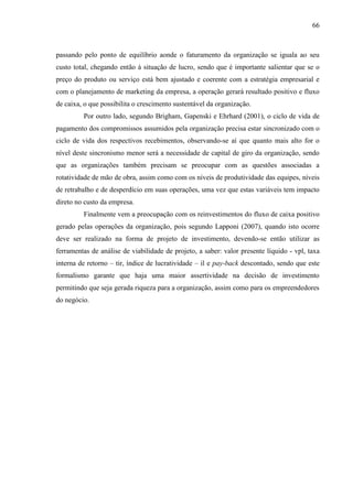 66

passando pelo ponto de equilíbrio aonde o faturamento da organização se iguala ao seu
custo total, chegando então à situação de lucro, sendo que é importante salientar que se o
preço do produto ou serviço está bem ajustado e coerente com a estratégia empresarial e
com o planejamento de marketing da empresa, a operação gerará resultado positivo e fluxo
de caixa, o que possibilita o crescimento sustentável da organização.
Por outro lado, segundo Brigham, Gapenski e Ehrhard (2001), o ciclo de vida de
pagamento dos compromissos assumidos pela organização precisa estar sincronizado com o
ciclo de vida dos respectivos recebimentos, observando-se aí que quanto mais alto for o
nível deste sincronismo menor será a necessidade de capital de giro da organização, sendo
que as organizações também precisam se preocupar com as questões associadas a
rotatividade de mão de obra, assim como com os níveis de produtividade das equipes, níveis
de retrabalho e de desperdício em suas operações, uma vez que estas variáveis tem impacto
direto no custo da empresa.
Finalmente vem a preocupação com os reinvestimentos do fluxo de caixa positivo
gerado pelas operações da organização, pois segundo Lapponi (2007), quando isto ocorre
deve ser realizado na forma de projeto de investimento, devendo-se então utilizar as
ferramentas de análise de viabilidade de projeto, a saber: valor presente líquido - vpl, taxa
interna de retorno – tir, índice de lucratividade – il e pay-back descontado, sendo que este
formalismo garante que haja uma maior assertividade na decisão de investimento
permitindo que seja gerada riqueza para a organização, assim como para os empreendedores
do negócio.

 