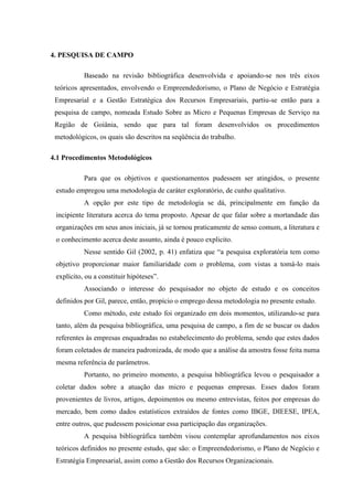 67

4. PESQUISA DE CAMPO
Baseado na revisão bibliográfica desenvolvida e apoiando-se nos três eixos
teóricos apresentados, envolvendo o Empreendedorismo, o Plano de Negócio e Estratégia
Empresarial e a Gestão Estratégica dos Recursos Empresariais, partiu-se então para a
pesquisa de campo, nomeada Estudo Sobre as Micro e Pequenas Empresas de Serviço na
Região de Goiânia, sendo que para tal foram desenvolvidos os procedimentos
metodológicos, os quais são descritos na seqüência do trabalho.
4.1 Procedimentos Metodológicos
Para que os objetivos e questionamentos pudessem ser atingidos, o presente
estudo empregou uma metodologia de caráter exploratório, de cunho qualitativo.
A opção por este tipo de metodologia se dá, principalmente em função da
incipiente literatura acerca do tema proposto. Apesar de que falar sobre a mortandade das
organizações em seus anos iniciais, já se tornou praticamente de senso comum, a literatura e
o conhecimento acerca deste assunto, ainda é pouco explicito.
Nesse sentido Gil (2002, p. 41) enfatiza que “a pesquisa exploratória tem como
objetivo proporcionar maior familiaridade com o problema, com vistas a tomá-lo mais
explícito, ou a constituir hipóteses”.
Associando o interesse do pesquisador no objeto de estudo e os conceitos
definidos por Gil, parece, então, propício o emprego dessa metodologia no presente estudo.
Como método, este estudo foi organizado em dois momentos, utilizando-se para
tanto, além da pesquisa bibliográfica, uma pesquisa de campo, a fim de se buscar os dados
referentes às empresas enquadradas no estabelecimento do problema, sendo que estes dados
foram coletados de maneira padronizada, de modo que a análise da amostra fosse feita numa
mesma referência de parâmetros.
Portanto, no primeiro momento, a pesquisa bibliográfica levou o pesquisador a
coletar dados sobre a atuação das micro e pequenas empresas. Esses dados foram
provenientes de livros, artigos, depoimentos ou mesmo entrevistas, feitos por empresas do
mercado, bem como dados estatísticos extraídos de fontes como IBGE, DIEESE, IPEA,
entre outros, que pudessem posicionar essa participação das organizações.
A pesquisa bibliográfica também visou contemplar aprofundamentos nos eixos
teóricos definidos no presente estudo, que são: o Empreendedorismo, o Plano de Negócio e
Estratégia Empresarial, assim como a Gestão dos Recursos Organizacionais.

 
