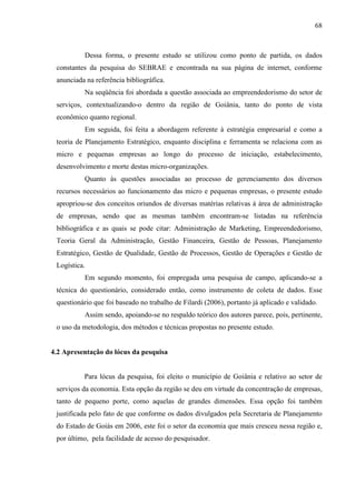 68

Dessa forma, o presente estudo se utilizou como ponto de partida, os dados
constantes da pesquisa do SEBRAE e encontrada na sua página de internet, conforme
anunciada na referência bibliográfica.
Na seqüência foi abordada a questão associada ao empreendedorismo do setor de
serviços, contextualizando-o dentro da região de Goiânia, tanto do ponto de vista
econômico quanto regional.
Em seguida, foi feita a abordagem referente à estratégia empresarial e como a
teoria de Planejamento Estratégico, enquanto disciplina e ferramenta se relaciona com as
micro e pequenas empresas ao longo do processo de iniciação, estabelecimento,
desenvolvimento e morte destas micro-organizações.
Quanto às questões associadas ao processo de gerenciamento dos diversos
recursos necessários ao funcionamento das micro e pequenas empresas, o presente estudo
apropriou-se dos conceitos oriundos de diversas matérias relativas à área de administração
de empresas, sendo que as mesmas também encontram-se listadas na referência
bibliográfica e as quais se pode citar: Administração de Marketing, Empreendedorismo,
Teoria Geral da Administração, Gestão Financeira, Gestão de Pessoas, Planejamento
Estratégico, Gestão de Qualidade, Gestão de Processos, Gestão de Operações e Gestão de
Logística.
Em segundo momento, foi empregada uma pesquisa de campo, aplicando-se a
técnica do questionário, considerado então, como instrumento de coleta de dados. Esse
questionário que foi baseado no trabalho de Filardi (2006), portanto já aplicado e validado.
Assim sendo, apoiando-se no respaldo teórico dos autores parece, pois, pertinente,
o uso da metodologia, dos métodos e técnicas propostas no presente estudo.

4.2 Apresentação do lócus da pesquisa

Para lócus da pesquisa, foi eleito o município de Goiânia e relativo ao setor de
serviços da economia. Esta opção da região se deu em virtude da concentração de empresas,
tanto de pequeno porte, como aquelas de grandes dimensões. Essa opção foi também
justificada pelo fato de que conforme os dados divulgados pela Secretaria de Planejamento
do Estado de Goiás em 2006, este foi o setor da economia que mais cresceu nessa região e,
por último, pela facilidade de acesso do pesquisador.

 