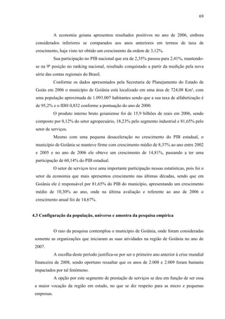 69

A economia goiana apresentou resultados positivos no ano de 2006, embora
considerados inferiores se comparados aos anos anteriores em termos de taxa de
crescimento, haja visto ter obtido um crescimento da ordem de 3,12%.
Sua participação no PIB nacional que era de 2,35% passou para 2,41%, mantendose na 9ª posição no ranking nacional, resultado conquistado a partir da medição pela nova
série das contas regionais do Brasil.
Conforme os dados apresentados pela Secretaria de Planejamento do Estado de
Goiás em 2006 o município de Goiânia está localizado em uma área de 724,08 Km², com
uma população aproximada de 1.093.007 habitantes sendo que a sua taxa de alfabetização é
de 95,2% e o IDH 0,832 conforme a pontuação do ano de 2000.
O produto interno bruto goianiense foi de 15,9 bilhões de reais em 2006, sendo
composto por 0,12% do setor agropecuário, 18,23% pelo segmento industrial e 81,65% pelo
setor de serviços.
Mesmo com uma pequena desaceleração no crescimento do PIB estadual, o
município de Goiânia se manteve firme com crescimento médio de 8,37% ao ano entre 2002
e 2005 e no ano de 2006 ele obteve um crescimento de 14,81%, passando a ter uma
participação de 60,14% do PIB estadual.
O setor de serviços teve uma importante participação nessas estatísticas, pois foi o
setor da economia que mais apresentou crescimento nas últimas décadas, sendo que em
Goiânia ele é responsável por 81,65% do PIB do município, apresentando um crescimento
médio de 10,30% ao ano, onde na última avaliação e referente ao ano de 2006 o
crescimento anual foi de 14,67%.

4.3 Configuração da população, universo e amostra da pesquisa empírica

O raio da pesquisa contemplou o município de Goiânia, onde foram consideradas
somente as organizações que iniciaram as suas atividades na região de Goiânia no ano de
2007.
A escolha deste período justifica-se por ser o primeiro ano anterior à crise mundial
financeira de 2008, sendo oportuno ressaltar que os anos de 2.008 e 2.009 foram bastante
impactados por tal fenômeno.
A opção por este segmento de prestação de serviços se deu em função de ser essa
a maior vocação da região em estudo, no que se diz respeito para as micro e pequenas
empresas.

 
