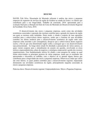 7

RESUMO
DAVID, Érik Silva. Dissertação de Mestrado referente à análise das micro e pequenas
empresas do segmento de serviços da região de Goiânia no estado de Goiás e os fatores que
contribuem para a sua longevidade. Trabalho de conclusão, 2010: apresentado para a
avaliação final para a obtenção de título do Curso de Mestrado em Desenvolvimento Regional
da Faculdade Alves Faria, 2010.
O desenvolvimento das micro e pequenas empresas, assim como das atividades
econômicas associadas à operação das mesmas contribui para a geração de riqueza da região
nas quais as mesmas estão instaladas. Deste modo, o estudo a respeito de suas operações
contribui para a sobrevivência destes negócios, sendo que o fomento de suas atividades
contribui em última instância para o desenvolvimento econômico da região onde estas
empresas estão inseridas e por conseqüência, deseja-se que a sobrevivência destes negócios
ocorra, a fim de que uma determinada região venha a conseguir que o seu desenvolvimento
seja potencializado. Ao longo deste estudo foi abordado o pensamento de vários autores, os
quais vieram cooperar para o entendimento do assunto em questão, envolvendo os eixos
teóricos empreendedorismo, plano de negócios e estratégica empresarial e gestão dos recursos
organizacionais. Esta fundamentação teórica foi aliada a uma pesquisa de campo na qual
foram entrevistados os principais gestores de várias empresas, sendo que os resultados são
apresentados e discutidos no trabalho, com o objetivo de se apontar alguns fatores que
contribuem para a longevidade das micro e pequenas empresas. Observou-se então que vários
são estes fatores, os quais podem contribuir para o desenvolvimento regional, impactando
diretamente nas atividades econômicas da região, principalmente naquelas associadas às
micro e pequenas empresas.
Palavras-chave: Desenvolvimento regional. Empreendedorismo. Micro e Pequenas Empresas.

 