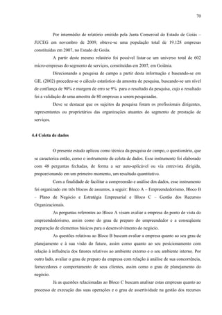 70

Por intermédio de relatório emitido pela Junta Comercial do Estado de Goiás –
JUCEG em novembro de 2009, obteve-se uma população total de 19.128 empresas
constituídas em 2007, no Estado de Goiás.
A partir deste mesmo relatório foi possível listar-se um universo total de 602
micro-empresas do segmento de serviços, constituídas em 2007, em Goiânia.
Direcionando a pesquisa de campo a partir desta informação e baseando-se em
GIL (2002) procedeu-se o cálculo estatístico da amostra de pesquisa, buscando-se um nível
de confiança de 90% e margem de erro se 9% para o resultado da pesquisa, cujo o resultado
foi a validação de uma amostra de 80 empresas a serem pesquisadas.
Deve se destacar que os sujeitos da pesquisa foram os profissionais dirigentes,
representantes ou proprietários das organizações atuantes do segmento de prestação de
serviços.

4.4 Coleta de dados

O presente estudo aplicou como técnica da pesquisa de campo, o questionário, que
se caracteriza então, como o instrumento de coleta de dados. Esse instrumento foi elaborado
com 48 perguntas fechadas, de forma a ser auto-aplicável ou via entrevista dirigida,
proporcionando em um primeiro momento, um resultado quantitativo.
Com a finalidade de facilitar a compreensão e análise dos dados, esse instrumento
foi organizado em três blocos de assuntos, a seguir: Bloco A – Empreendedorismo, Bloco B
– Plano de Negócio e Estratégia Empresarial e Bloco C – Gestão dos Recursos
Organizacionais.
As perguntas referentes ao Bloco A visam avaliar a empresa do ponto de vista do
empreendedorismo, assim como do grau de preparo do empreendedor e a conseqüente
preparação de elementos básicos para o desenvolvimento do negócio.
As questões relativas ao Bloco B buscam avaliar a empresa quanto ao seu grau de
planejamento e à sua visão do futuro, assim como quanto ao seu posicionamento com
relação à influência dos fatores relativos ao ambiente externo e o seu ambiente interno. Por
outro lado, avaliar o grau de preparo da empresa com relação à análise de sua concorrência,
fornecedores e comportamento de seus clientes, assim como o grau de planejamento do
negócio.
Já as questões relacionadas ao Bloco C buscam analisar estas empresas quanto ao
processo de execução das suas operações e o grau de assertividade na gestão dos recursos

 