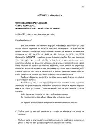 101




                              APÊNDICE A - Questionário


UNIVERSIDADE FEDERAL FLUMINENSE
CENTRO TECNOLÓGICO
MESTRADO PROFISSIONAL EM SISTEMAS DE GESTÃO


INSTRUÇÃO: (Leia com atenção antes de responder).


Prezado(a) Senhor(a):


       Este instrumento é parte integrante do projeto de dissertação de mestrado que versa
sobre o plano de negócios e sua influência no sucesso das empresas. Tal projeto tem por
objetivo conhecer a opinião dos sócios dirigentes atuantes nas empresas incubadas nas
Incubadoras da UFF, da UFRJ, da UFrRJ, da UERJ Friburgo, da PUC/RJ, da CEFET
(Maracanã) e da FUNPAT a respeito do tema e de suas implicações. Com isso, esperamos
obter informações que poderão subsidiar o diagnóstico e, conseqüentemente, poder
encaminhar soluções que possam ser utilizadas pelas próprias empresas estudadas e pelas
outras candidatas ao processo de incubação. Esperamos, assim, oferecer aos empresários
incubados e aos futuros empreendedores, informações importantes acerca da elaboração do
Plano de Negócios, bem como de sua execução e controle, viabilizando, desse modo, um
roteiro mais eficaz de aumentar as chances de sucesso nos empreendimentos.
       Por favor, não assine o questionário. Identifique apenas qual a Empresa em estudo e
a qual Incubadora pertence.
       Nas folhas seguintes, o senhor (a senhora) encontrará uma série de itens, seguida de
alternativas, das quais uma deverá ser escolhida e assinalada com um X. Algumas respostas
deverão ser dadas por extenso. Outras comportarão mais de uma resposta, conforme
indicação.
       Antes de devolver o material, por favor, verifique suas respostas.
       Se tiver algum comentário a fazer, utilize a folha em branco, anexa.


       Os objetivos abaixo nortearam a organização deste instrumento de pesquisa:




•   Verificar quais os principais problemas encontrados na elaboração dos planos de
    negócios;


•   Conhecer como os empresários/empreendedores encaram a exigência de apresentarem
    planos de negócios para que possam participar dos processos seletivos;
 
