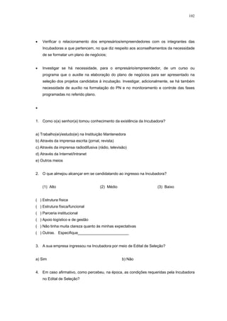 102




•   Verificar o relacionamento dos empresários/empreendedores com os integrantes das
    Incubadoras a que pertencem, no que diz respeito aos aconselhamentos da necessidade
    de se formatar um plano de negócios;


•   Investigar se há necessidade, para o empresário/empreendedor, de um curso ou
    programa que o auxilie na elaboração do plano de negócios para ser apresentado na
    seleção dos projetos candidatos à incubação. Investigar, adicionalmente, se há também
    necessidade de auxílio na formatação do PN e no monitoramento e controle das fases
    programadas no referido plano.


•


1. Como o(a) senhor(a) tomou conhecimento da existência da Incubadora?


a) Trabalho(ei)/estudo(ei) na Instituição Mantenedora
b) Através da imprensa escrita (jornal, revista)
c) Através da imprensa radiodifusiva (rádio, televisão)
d) Através da Internet/Intranet
e) Outros meios


2. O que almejou alcançar em se candidatando ao ingresso na Incubadora?


    (1) Alto                           (2) Médio                    (3) Baixo


( ) Estrutura física
( ) Estrutura física/funcional
( ) Parceria institucional
( ) Apoio logístico e de gestão
( ) Não tinha muita clareza quanto às minhas expectativas
( ) Outras. Especifique________________________


3. A sua empresa ingressou na Incubadora por meio de Edital de Seleção?


a) Sim                                              b) Não


4. Em caso afirmativo, como percebeu, na época, as condições requeridas pela Incubadora
    no Edital de Seleção?
 