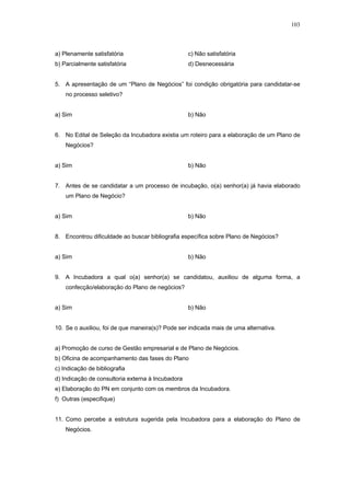 103



a) Plenamente satisfatória                         c) Não satisfatória
b) Parcialmente satisfatória                       d) Desnecessária


5. A apresentação de um “Plano de Negócios” foi condição obrigatória para candidatar-se
    no processo seletivo?


a) Sim                                             b) Não


6. No Edital de Seleção da Incubadora existia um roteiro para a elaboração de um Plano de
    Negócios?


a) Sim                                             b) Não


7. Antes de se candidatar a um processo de incubação, o(a) senhor(a) já havia elaborado
    um Plano de Negócio?


a) Sim                                             b) Não


8. Encontrou dificuldade ao buscar bibliografia específica sobre Plano de Negócios?


a) Sim                                             b) Não


9. A Incubadora a qual o(a) senhor(a) se candidatou, auxiliou de alguma forma, a
    confecção/elaboração do Plano de negócios?


a) Sim                                             b) Não


10. Se o auxiliou, foi de que maneira(s)? Pode ser indicada mais de uma alternativa.


a) Promoção de curso de Gestão empresarial e de Plano de Negócios.
b) Oficina de acompanhamento das fases do Plano
c) Indicação de bibliografia
d) Indicação de consultoria externa à Incubadora
e) Elaboração do PN em conjunto com os membros da Incubadora.
f) Outras (especifique)


11. Como percebe a estrutura sugerida pela Incubadora para a elaboração do Plano de
    Negócios.
 