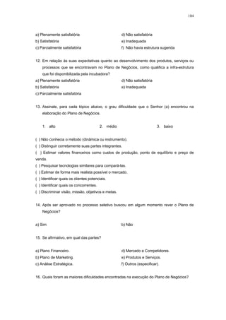 104



a) Plenamente satisfatória                          d) Não satisfatória
b) Satisfatória                                     e) Inadequada
c) Parcialmente satisfatória                        f) Não havia estrutura sugerida


12. Em relação às suas expectativas quanto ao desenvolvimento dos produtos, serviços ou
    processos que se encontravam no Plano de Negócios, como qualifica a infra-estrutura
    que foi disponibilizada pela incubadora?
a) Plenamente satisfatória                          d) Não satisfatória
b) Satisfatória                                     e) Inadequada
c) Parcialmente satisfatória


13. Assinale, para cada tópico abaixo, o grau dificuldade que o Senhor (a) encontrou na
    elaboração do Plano de Negócios.


    1. alto                              2. médio                         3. baixo


( ) Não conhecia o método (dinâmica ou instrumento).
( ) Distinguir corretamente suas partes integrantes.
( ) Estimar valores financeiros como custos de produção, ponto de equilíbrio e preço de
venda.
( ) Pesquisar tecnologias similares para compará-las.
( ) Estimar de forma mais realista possível o mercado.
( ) Identificar quais os clientes potenciais.
( ) Identificar quais os concorrentes.
( ) Discriminar visão, missão, objetivos e metas.


14. Após ser aprovado no processo seletivo buscou em algum momento rever o Plano de
    Negócios?


a) Sim                                              b) Não


15. Se afirmativo, em qual das partes?


a) Plano Financeiro.                                d) Mercado e Competidores.
b) Plano de Marketing.                              e) Produtos e Serviços.
c) Análise Estratégica.                             f) Outros (especificar).


16. Quais foram as maiores dificuldades encontradas na execução do Plano de Negócios?
 