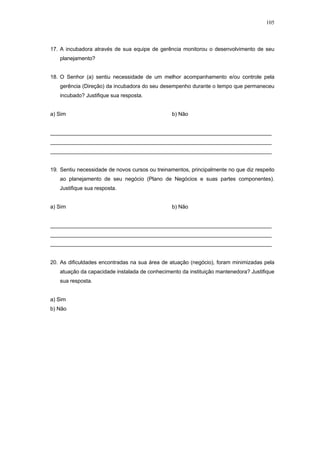 105



17. A incubadora através de sua equipe de gerência monitorou o desenvolvimento de seu
   planejamento?


18. O Senhor (a) sentiu necessidade de um melhor acompanhamento e/ou controle pela
   gerência (Direção) da incubadora do seu desempenho durante o tempo que permaneceu
   incubado? Justifique sua resposta.


a) Sim                                          b) Não


__________________________________________________________________________
__________________________________________________________________________
__________________________________________________________________________


19. Sentiu necessidade de novos cursos ou treinamentos, principalmente no que diz respeito
   ao planejamento de seu negócio (Plano de Negócios e suas partes componentes).
   Justifique sua resposta.


a) Sim                                          b) Não


__________________________________________________________________________
__________________________________________________________________________
__________________________________________________________________________


20. As dificuldades encontradas na sua área de atuação (negócio), foram minimizadas pela
   atuação da capacidade instalada de conhecimento da instituição mantenedora? Justifique
   sua resposta.


a) Sim
b) Não
 