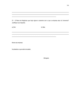 106



________________________________________________________________________________
________________________________________________________________________________
______________________________________________________________


21. O Plano de Negócios que hoje vigora é coerente com o que a empresa atua no momento?
Justifique sua resposta.


a) Sim                                      b) Não


________________________________________________________________________________
________________________________________________________________________________
______________________________________________________________




Nome da empresa:




Incubadora a que está vinculada:




                                                Obrigado.
 