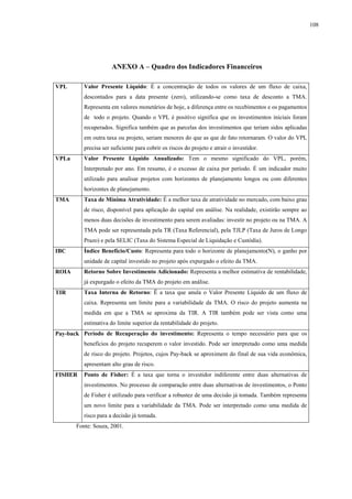 108




                      ANEXO A – Quadro dos Indicadores Financeiros

VPL       Valor Presente Líquido: É a concentração de todos os valores de um fluxo de caixa,
          descontados para a data presente (zero), utilizando-se como taxa de desconto a TMA.
          Representa em valores monetários de hoje, a diferença entre os recebimentos e os pagamentos
          de todo o projeto. Quando o VPL é positivo significa que os investimentos iniciais foram
          recuperados. Significa também que as parcelas dos investimentos que teriam sidos aplicadas
          em outra taxa ou projeto, seriam menores do que as que de fato retornaram. O valor do VPL
          precisa ser suficiente para cobrir os riscos do projeto e atrair o investidor.
VPLa      Valor Presente Líquido Anualizado: Tem o mesmo significado do VPL, porém,
          Interpretado por ano. Em resumo, é o excesso de caixa por período. É um indicador muito
          utilizado para analisar projetos com horizontes de planejamento longos ou com diferentes
          horizontes de planejamento.
TMA       Taxa de Mínima Atratividade: É a melhor taxa de atratividade no mercado, com baixo grau
          de risco, disponível para aplicação do capital em análise. Na realidade, existirão sempre ao
          menos duas decisões de investimento para serem avaliadas: investir no projeto ou na TMA. A
          TMA pode ser representada pela TR (Taxa Referencial), pela TJLP (Taxa de Juros de Longo
          Prazo) e pela SELIC (Taxa do Sistema Especial de Liquidação e Custódia).
IBC       Índice Benefício/Custo: Representa para todo o horizonte de planejamento(N), o ganho por
          unidade de capital investido no projeto após expurgado o efeito da TMA.
ROIA      Retorno Sobre Investimento Adicionado: Representa a melhor estimativa de rentabilidade,
          já expurgado o efeito da TMA do projeto em análise.
TIR       Taxa Interna de Retorno: Ë a taxa que anula o Valor Presente Líquido de um fluxo de
          caixa. Representa um limite para a variabilidade da TMA. O risco do projeto aumenta na
          medida em que a TMA se aproxima da TIR. A TIR também pode ser vista como uma
          estimativa do limite superior da rentabilidade do projeto.
Pay-back Período de Recuperação do investimento: Representa o tempo necessário para que os
          benefícios do projeto recuperem o valor investido. Pode ser interpretado como uma medida
          de risco do projeto. Projetos, cujos Pay-back se aproximem do final de sua vida econômica,
          apresentam alto grau de risco.
FISHER    Ponto de Fisher: É a taxa que torna o investidor indiferente entre duas alternativas de
          investimentos. No processo de comparação entre duas alternativas de investimentos, o Ponto
          de Fisher é utilizado para verificar a robustez de uma decisão já tomada. Também representa
          um novo limite para a variabilidade da TMA. Pode ser interpretado como uma medida de
          risco para a decisão já tomada.
       Fonte: Souza, 2001.
 