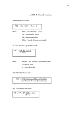109




                            ANEXO B – Fórmulas adotadas


I) Valor Presente Líquido


   VPL = -CF0 + ΣCFj/ 1+ TMA > 0


Onde:         VPL = Valor Presente Líquido
              Cf0 = Investimento Inicial
              CFJ = Parcela da receita
              TMA = Taxa de Mínima Atratividade


II) Valor Presente Líquido Anualizado


 VPLa = VPL * (1 + i)n - 1
        i * (1+i) n




Onde:         VPLa = Valor Presente Líquido Anualizado
              i = Taxa de juros
              n = tempo decorrido


III) Índice Benefício/Custo


     IBC =    Valor Presente do Fluxo de Benefício
           Valor Presente do Fluxo de investimento
IV) Taxa Interna de Retorno


IV)- Taxa Interna de Retorno

 TIR ⇒ VPL = Σn [ CFj ] = Zero
                        j
            j=0 (1 + i)
 