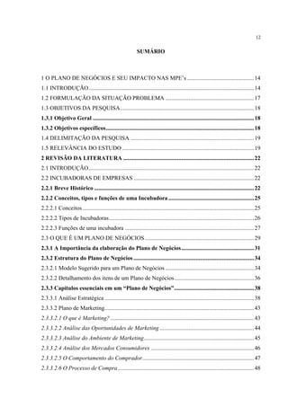 12

                                                            SUMÁRIO



1 O PLANO DE NEGÓCIOS E SEU IMPACTO NAS MPE’s .............................................. 14
1.1 INTRODUÇÃO.................................................................................................................. 14
1.2 FORMULAÇÃO DA SITUAÇÃO PROBLEMA .............................................................17
1.3 OBJETIVOS DA PESQUISA ............................................................................................18
1.3.1 Objetivo Geral ............................................................................................................... 18
1.3.2 Objetivos específicos...................................................................................................... 18
1.4 DELIMITAÇÃO DA PESQUISA ..................................................................................... 19
1.5 RELEVÂNCIA DO ESTUDO ...........................................................................................19
2 REVISÃO DA LITERATURA .......................................................................................... 22
2.1 INTRODUÇÃO.................................................................................................................. 22
2.2 INCUBADORAS DE EMPRESAS ...................................................................................22
2.2.1 Breve Histórico .............................................................................................................. 22
2.2.2 Conceitos, tipos e funções de uma Incubadora ........................................................... 25
2.2.2.1 Conceitos ...................................................................................................................... 25
2.2.2.2 Tipos de Incubadoras.................................................................................................... 26
2.2.2.3 Funções de uma incubadora ......................................................................................... 27
2.3 O QUE É UM PLANO DE NEGÓCIOS ...........................................................................29
2.3.1 A Importância da elaboração do Plano de Negócios .................................................. 31
2.3.2 Estrutura do Plano de Negócios ................................................................................... 34
2.3.2.1 Modelo Sugerido para um Plano de Negócios ............................................................. 34
2.3.2.2 Detalhamento dos itens de um Plano de Negócios....................................................... 36
2.3.3 Capítulos essenciais em um “Plano de Negócios”....................................................... 38
2.3.3.1 Análise Estratégica ....................................................................................................... 38
2.3.3.2 Plano de Marketing....................................................................................................... 43
2.3.3.2.1 O que é Marketing? ................................................................................................... 43
2.3.3.2.2 Análise das Oportunidades de Marketing ................................................................. 44
2.3.3.2.3 Análise do Ambiente de Marketing............................................................................ 45
2.3.3.2.4 Análise dos Mercados Consumidores ....................................................................... 46
2.3.3.2.5 O Comportamento do Comprador............................................................................. 47
2.3.3.2.6 O Processo de Compra.............................................................................................. 48
 