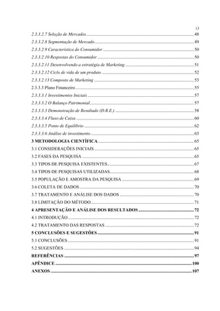 13
2.3.3.2.7 Seleção de Mercados ................................................................................................. 48
2.3.3.2.8 Segmentação de Mercado.......................................................................................... 49
2.3.3.2.9 Característica do Consumidor .................................................................................. 50
2.3.3.2.10 Respostas do Consumidor ....................................................................................... 50
2.3.3.2.11 Desenvolvendo a estratégia de Marketing .............................................................. 51
2.3.3.2.12 Ciclo de vida de um produto ................................................................................... 52
2.3.3.2.13 Composto de Marketing .......................................................................................... 53
2.3.3.3 Plano Financeiro ........................................................................................................... 55
2.3.3.3.1 Investimentos Iniciais ................................................................................................ 57
2.3.3.3.2 O Balanço Patrimonial.............................................................................................. 57
2.3.3.3.3 Demonstração de Resultado (D.R.E.) ....................................................................... 58
2.3.3.3.4 Fluxo de Caixa .......................................................................................................... 60
2.3.3.3.5 Ponto de Equilíbrio ................................................................................................... 62
2.3.3.3.6 Análise de investimento ............................................................................................. 63
3 METODOLOGIA CIENTÍFICA....................................................................................... 65
3.1 CONSIDERAÇÕES INICIAIS ..........................................................................................65
3.2 FASES DA PESQUISA .....................................................................................................65
3.3 TIPOS DE PESQUISA EXISTENTES.............................................................................. 67
3.4 TIPOS DE PESQUISAS UTILIZADAS............................................................................ 68
3.5 POPULAÇÃO E AMOSTRA DA PESQUISA ................................................................. 69
3.6 COLETA DE DADOS .......................................................................................................70
3.7 TRATAMENTO E ANÁLISE DOS DADOS ................................................................... 70
3.8 LIMITAÇÃO DO MÉTODO.............................................................................................71
4 APRESENTAÇÃO E ANÁLISE DOS RESULTADOS ..................................................72
4.1 INTRODUÇÃO.................................................................................................................. 72
4.2 TRATAMENTO DAS RESPOSTAS ................................................................................72
5 CONCLUSÕES E SUGESTÕES .......................................................................................91
5.1 CONCLUSÕES .................................................................................................................. 91
5.2 SUGESTÕES ..................................................................................................................... 94
REFERÊNCIAS ..................................................................................................................... 97
APÊNDICE ........................................................................................................................... 100
ANEXOS ............................................................................................................................... 107
 
