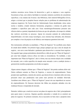 15
moderno encontrou novas formas de desenvolver e gerir as empresas e seus negócios.
Encontram-se hoje, com relativa facilidade no mercado, inúmeros escritórios de consultorias
específicas; e nas estantes das livrarias e das bibliotecas, farto material bibliográfico (livros,
artigos e revistas) que se propõem buscar soluções para os problemas de administração das
empresas (negócios). Da Teoria Geral de Administração foram desdobradas várias outras
teorias e modelos, criando inúmeras ferramentas, programas e sistemas de gestão mais
completos e específicos para cada caso. Essas metodologias/ferramentas possuem uma
eficácia relativa e pontual, dependendo da forma em que são aplicadas e do tempo de validade
das variáveis envolvidas no processo. Apesar do crescente acúmulo de conhecimentos
disponibilizados e de todo avanço tecnológico, esses sistemas hoje utilizados, não eliminam
por completo o risco de prejuízo ou de falência, nem tampouco garantem êxito total.


Dos instrumentos utilizados na atualidade, o “Plano de Negócios” foi escolhido como objeto
de estudo deste trabalho. Em primeiro lugar, porque qualquer que seja a área de atuação do
negócio, este serve como balizador e parâmetro para desenvolver e executar bons negócios.
Em segundo lugar, porque pretendemos desmistificar a idéia de que um “Plano de Negócios”,
por estar bem redigido, torna-se eficaz em todas as circunstâncias. Na realidade, o mais
importante num “Plano de Negócios”, não é a forma, mas sua estreita relação com a realidade
do mercado, com o nicho específico de atuação neste mercado e com a condição técnica e
gerencial dos membros proponentes envolvidos no negócio.


Alguns autores chegam a afirmar que o “Plano de Negócios” não produz nenhum efeito real.
Outros atribuem somente ao Plano de Negócios, o sucesso do empreendimento. Numa
posição mais equilibrada, a maioria dos autores, que desenvolvem e transitam sobre este tema,
procuram situar suas ponderações num ponto mais próximo da realidade observada.
Acreditam estes últimos, que o “Plano de Negócios” possui sim sua importância no sucesso
do empreendimento. Os fracassos decorrem das falhas nas projeções adotadas e/ou das
mudanças bruscas e inesperadas do mercado.


Dornelas1 enfatiza que a tarefa de escrever um plano de negócios não é fácil, principalmente
para quem nunca o escreveu. Algumas questões antecedem a vontade de se construir um
plano de negócios. No primeiro momento, faz-se necessário ter bem claro o propósito deste


1
    DORNELAS, José Carlos Assis,. Disponível em: www.planodenegocio.com.br. Acesso em: 12 ago. 2004.
 
