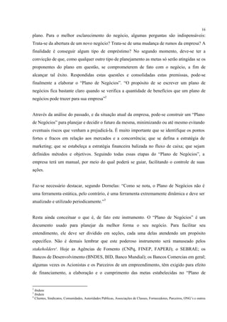 16
plano. Para o melhor esclarecimento do negócio, algumas perguntas são indispensáveis:
Trata-se da abertura de um novo negócio? Trata-se de uma mudança de rumos da empresa? A
finalidade é conseguir algum tipo de empréstimo? No segundo momento, deve-se ter a
convicção de que, como qualquer outro tipo de planejamento as metas só serão atingidas se os
proponentes do plano em questão, se comprometerem de fato com o negócio, a fim de
alcançar tal êxito. Respondidas estas questões e consolidadas estas premissas, pode-se
finalmente a elaborar o “Plano de Negócios”. “O propósito de se escrever um plano de
negócios fica bastante claro quando se verifica a quantidade de benefícios que um plano de
negócios pode trazer para sua empresa”2


Através da análise do passado, e da situação atual da empresa, pode-se construir um “Plano
de Negócios” para planejar e decidir o futuro da mesma, minimizando ou até mesmo evitando
eventuais riscos que venham a prejudicá-la. É muito importante que se identifique os pontos
fortes e fracos em relação aos mercados e a concorrência; que se defina a estratégia de
marketing; que se estabeleça a estratégia financeira balizada no fluxo de caixa; que sejam
definidos métodos e objetivos. Seguindo todas essas etapas do “Plano de Negócios”, a
empresa terá um manual, por meio do qual poderá se guiar, facilitando o controle de suas
ações.


Faz-se necessário destacar, segundo Dornelas: “Como se nota, o Plano de Negócios não é
uma ferramenta estática, pelo contrário, é uma ferramenta extremamente dinâmica e deve ser
atualizado e utilizado periodicamente.”3


Resta ainda conceituar o que é, de fato este instrumento. O “Plano de Negócios” é um
documento usado para planejar da melhor forma o seu negócio. Para facilitar seu
entendimento, ele deve ser dividido em seções, cada uma delas atendendo um propósito
específico. Não é demais lembrar que este poderoso instrumento será manuseado pelos
stakeholders4. Hoje as Agências de Fomento (CNPq, FINEP, FAPERJ); o SEBRAE; os
Bancos de Desenvolvimento (BNDES, BID, Banco Mundial); os Bancos Comercias em geral;
algumas vezes os Acionistas e os Parceiros de um empreendimento, têm exigido para efeito
de financiamento, a elaboração e o cumprimento das metas estabelecidas no “Plano de


2
  ibidem
3
  ibidem
4
  Clientes, Sindicatos, Comunidades, Autoridades Públicas, Associações de Classes, Fornecedores, Parceiros, ONG’s e outros
 