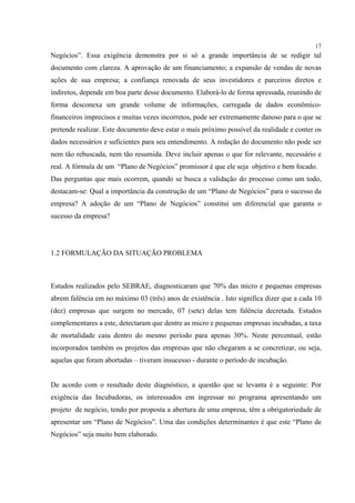 17
Negócios”. Essa exigência demonstra por si só a grande importância de se redigir tal
documento com clareza. A aprovação de um financiamento; a expansão de vendas de novas
ações de sua empresa; a confiança renovada de seus investidores e parceiros diretos e
indiretos, depende em boa parte desse documento. Elaborá-lo de forma apressada, reunindo de
forma desconexa um grande volume de informações, carregada de dados econômico-
financeiros imprecisos e muitas vezes incorretos, pode ser extremamente danoso para o que se
pretende realizar. Este documento deve estar o mais próximo possível da realidade e conter os
dados necessários e suficientes para seu entendimento. A redação do documento não pode ser
nem tão rebuscada, nem tão resumida. Deve incluir apenas o que for relevante, necessário e
real. A fórmula de um “Plano de Negócios” promissor é que ele seja objetivo e bem focado.
Das perguntas que mais ocorrem, quando se busca a validação do processo como um todo,
destacam-se: Qual a importância da construção de um “Plano de Negócios” para o sucesso da
empresa? A adoção de um “Plano de Negócios” constitui um diferencial que garanta o
sucesso da empresa?




1.2 FORMULAÇÃO DA SITUAÇÃO PROBLEMA



Estudos realizados pelo SEBRAE, diagnosticaram que 70% das micro e pequenas empresas
abrem falência em no máximo 03 (três) anos de existência . Isto significa dizer que a cada 10
(dez) empresas que surgem no mercado, 07 (sete) delas tem falência decretada. Estudos
complementares a este, detectaram que dentre as micro e pequenas empresas incubadas, a taxa
de mortalidade caiu dentro do mesmo período para apenas 30%. Neste percentual, estão
incorporados também os projetos das empresas que não chegaram a se concretizar, ou seja,
aquelas que foram abortadas – tiveram insucesso - durante o período de incubação.


De acordo com o resultado deste diagnóstico, a questão que se levanta é a seguinte: Por
exigência das Incubadoras, os interessados em ingressar no programa apresentando um
projeto de negócio, tendo por proposta a abertura de uma empresa, têm a obrigatoriedade de
apresentar um “Plano de Negócios”. Uma das condições determinantes é que este “Plano de
Negócios” seja muito bem elaborado.
 