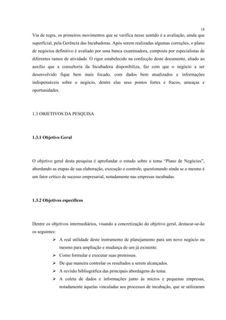 18
Via de regra, os primeiros movimentos que se verifica nesse sentido é a avaliação, ainda que
superficial, pela Gerência das Incubadoras. Após serem realizadas algumas correções, o plano
de negócios definitivo é avaliado por uma banca examinadora, composta por especialistas de
diferentes ramos de atividade. O rigor estabelecido na confecção deste documento, aliado ao
auxílio que a consultoria da Incubadora disponibiliza, faz com que o negócio a ser
desenvolvido fique bem mais focado, com dados bem atualizados e informações
indispensáveis sobre o negócio, dentre elas seus pontos fortes e fracos, ameaças e
oportunidades.




1.3 OBJETIVOS DA PESQUISA




1.3.1 Objetivo Geral




O objetivo geral desta pesquisa é aprofundar o estudo sobre o tema “Plano de Negócios”,
abordando as etapas de sua elaboração, execução e controle, questionando ainda se o mesmo é
um fator crítico de sucesso empresarial, notadamente nas empresas incubadas.




1.3.2 Objetivos específicos




Dentre os objetivos intermediários, visando a concretização do objetivo geral, destacar-se-ão
os seguintes:
                 A real utilidade deste instrumento de planejamento para um novo negócio ou
                 mesmo para ampliação e mudança de um já existente.
                 Como formular e executar suas premissas.
                 De que maneira controlar os resultados a serem alcançados.
                 A revisão bibliográfica das principais abordagens do tema.
                 A coleta de dados e informações junto às micros e pequenas empresas,
                 notadamente àquelas vinculadas aos processos de incubação, que se utilizaram
 
