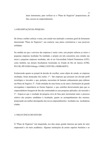 19
              deste instrumento, para verificar se o “Plano de Negócios” proporcionou, de
              fato, sucesso no empreendimento.




1.4 DELIMITAÇÃO DA PESQUISA



De forma a melhor enfocar o tema, este estudo tem analisado a estrutura geral da ferramenta
denominada “Plano de Negócios”; sua essência; suas partes constitutivas e suas possíveis
utilidades.


Na medida em que o universo das empresas é muito vasto, este projeto enfocou as micro e
pequenas empresas incubadas Na realidade, o projeto em tela concentrou seus estudos nas
micro e pequenas empresas incubadas, não só na Universidade Federal Fluminense (UFF),
como também, nas demais Incubadoras localizadas no Estado do Rio de Janeiro (UFRJ,
PUC/RJ, IPF/UERJ-Friburgo, UFRRJ, CEFET/RJ e SERRASOFT).


Esclarecendo quanto ao porquê da decisão de escolher, como objeto de estudo, as empresas
incubadas, foram destacadas três razões: 1º - São empresas que possuem um elevado perfil
tecnológico e inovador, e que, portanto, necessitam de bastante embasamento para elaborar
um Plano de Negócio; 2º - Estão atreladas de uma forma ou de outra a Instituições de grande
envergadura e importância no Ensino Superior, o que contribui decisivamente para que os
empreendedores busquem de fato dar continuidade às suas pesquisas aplicadas e de mercado e
3º - Espera-se que o resultado da pesquisa sirva de base para incrementar tanto o processo
seletivo dos projetos candidatos à incubação, quanto ao acompanhamento dos mesmos,
propiciando um melhor desempenho dos novos empreendimentos incubados nas incubadoras
citadas.




1.5 RELEVÂNCIA DO ESTUDO



O “Plano de Negócios” tem despertado, nos dias atuais grande interesse por parte do setor
empresarial e do meio acadêmico. Algumas instituições de ensino superior brasileira e as
 