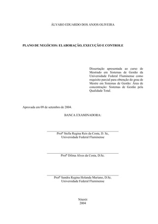 ÁLVARO EDUARDO DOS ANJOS OLIVEIRA




PLANO DE NEGÓCIOS: ELABORAÇÃO, EXECUÇÃO E CONTROLE




                                                Dissertação apresentada ao curso de
                                                Mestrado em Sistemas de Gestão da
                                                Universidade Federal Fluminense como
                                                requisito parcial para obtenção do grau de
                                                Mestre em Sistemas de Gestão: Área de
                                                concentração: Sistemas de Gestão pela
                                                Qualidade Total.




Aprovada em 09 de setembro de 2004.

                             BANCA EXAMINADORA:



                 _____________________________________________
                       Profª Stella Regina Reis da Costa, D. Sc,
                          Universidade Federal Fluminense



                 _____________________________________________
                          Profª Dilma Alves da Costa, D.Sc.




                 _____________________________________________
                     Profª Sandra Regina Holanda Mariano, D.Sc.
                           Universidade Federal Fluminense




                                      Niterói
                                       2004
 